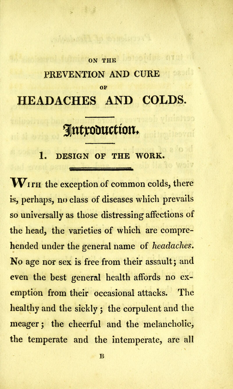 ON THE PREVENTION AND CURE OF HEADACHES AND COLDS. Slufto&ucttom 1. DESIGN OF THE WORK. TVith the exception of common colds, there is, perhaps, no class of diseases which prevails so universally as those distressing affections of the head, the varieties of which are compre- hended under the general name of headaches. No age nor sex is free from their assault; and even the best general health affords no ex- emption from their occasional attacks. The healthy and the sickly ; the corpulent and the meager; the cheerful and the melancholic, the temperate and the intemperate, are all B