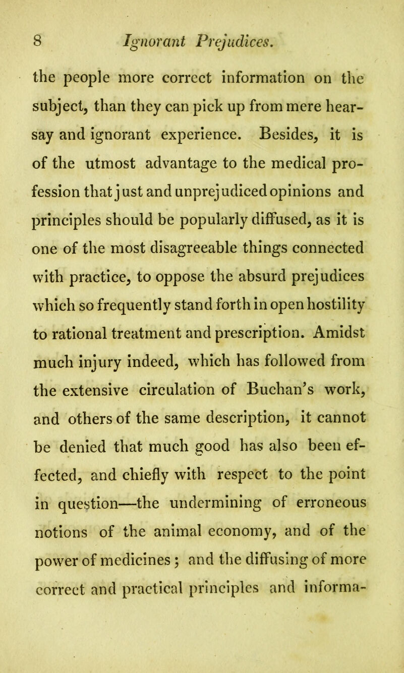 the people more correct information on the subject, than they can pick up from mere hear- say and ignorant experience. Besides, it is of the utmost advantage to the medical pro- fession that just and unprejudiced opinions and principles should be popularly diffused, as it is one of the most disagreeable things connected with practice, to oppose the absurd prejudices which so frequently stand forth in open hostility to rational treatment and prescription. Amidst much injury indeed, which has followed from the extensive circulation of Buchan’s work, and others of the same description, it cannot be denied that much good has also been ef- fected, and chiefly with respect to the point in question—the undermining of erroneous notions of the animal economy, and of the power of medicines; and the diffusing of more correct and practical principles and informa-