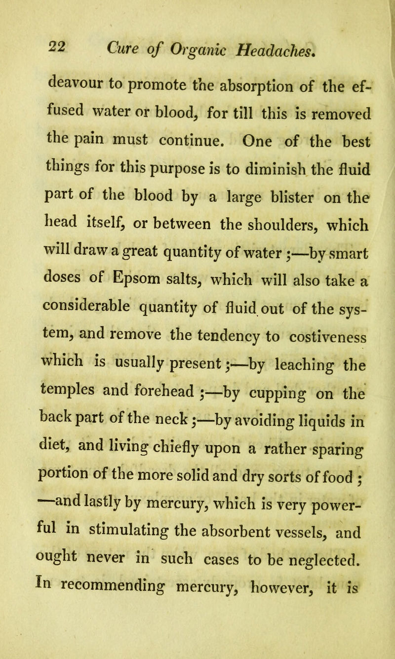 deavour to promote the absorption of the ef- fused water or blood, for till this is removed the pain must continue. One of the best things for this purpose is to diminish the fluid part of the blood by a large blister on the head itself, or between the shoulders, which will draw a great quantity of water;—by smart doses of Epsom salts, which will also take a considerable quantity of fluid out of the sys- tem, and remove the tendency to costiveness which is usually present;—by leaching the temples and forehead ;—by cupping on the back part of the neck;—by avoiding liquids in diet, and living chiefly upon a rather sparing portion of the more solid and dry sorts of food ; —and lastly by mercury, which is very power- ful in stimulating the absorbent vessels, and ought never in such cases to be neglected. In recommending mercury, however, it is