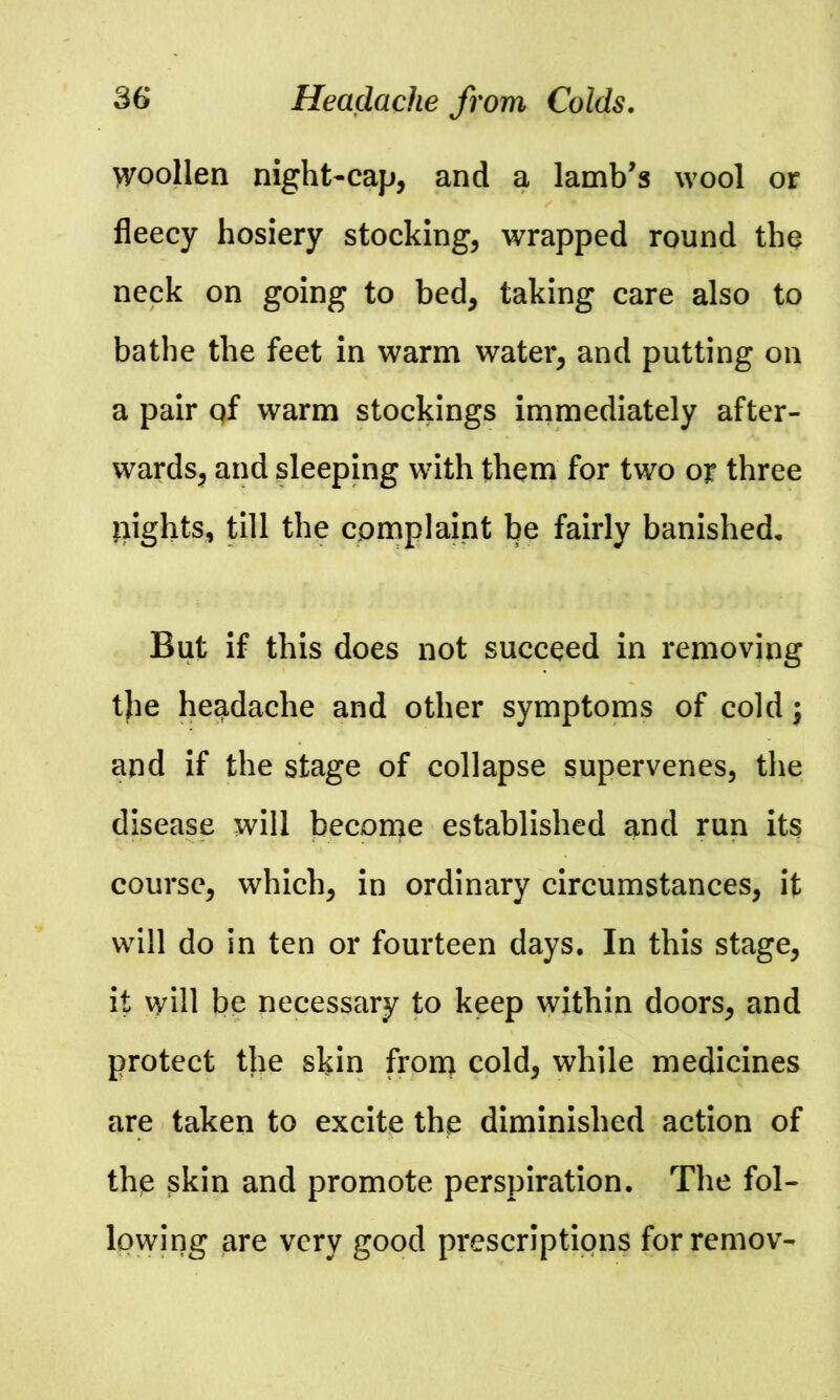 woollen night-cap, and a lamb’s wool or fleecy hosiery stocking, wrapped round the neck on going to bed, taking care also to bathe the feet in warm water, and putting on a pair qf warm stockings immediately after- wards, and sleeping with them for two or three pights, till the complaint be fairly banished. But if this does not succeed in removing the headache and other symptoms of cold \ and if the stage of collapse supervenes, the disease will become established and run its course, which, in ordinary circumstances, it will do in ten or fourteen days. In this stage, it will be necessary to keep within doors, and protect the skin from cold, while medicines are taken to excite the diminished action of the skin and promote perspiration. The fol- lowing are very good prescriptions forremov-