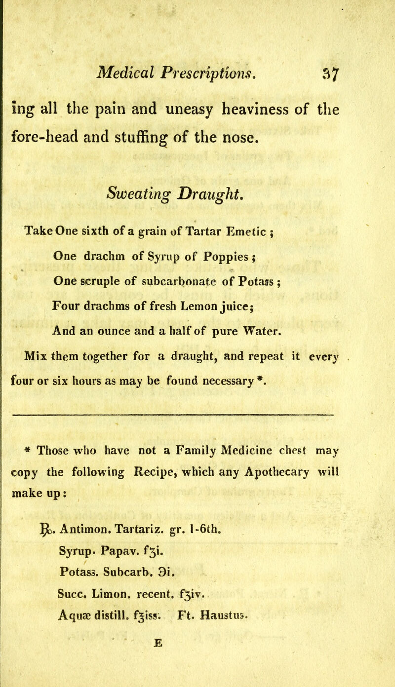 Ing all the pam and uneasy heaviness of the fore-head and stuffing of the nose. Sweating Draught. Take One sixth of a grain of Tartar Emetic ; One drachm of Syrup of Poppies ; One scruple of subcarbonate of Potass ; Four drachms of fresh Lemon juice; And an ounce and a half of pure Water. Mix them together for a draught, and repeat it every four or six hours as may be found necessary *. * Those who have not a Family Medicine chest may copy the following Recipe, which any Apothecary will make up: 9>. Antimon. Tartariz. gr. 1 -6th. Syrup. Papav. f^i. Potass. Subcarb. 9i. Succ. Limon. recent. f3iv. Aquae distill, f^iss. Ft. Haustus. E