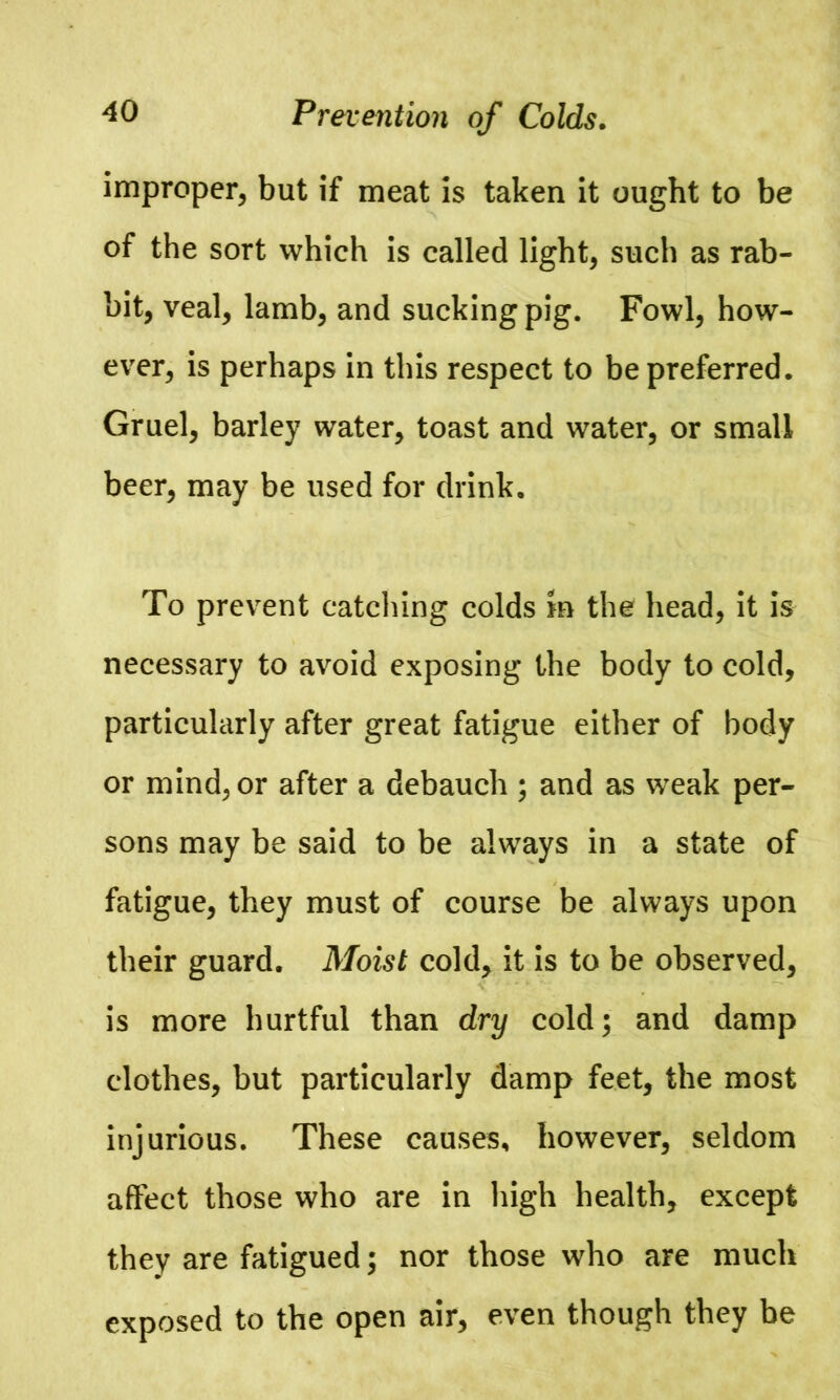 improper, but if meat is taken it ought to be of the sort which is called light, such as rab- bit, veal, lamb, and sucking pig. Fowl, how- ever, is perhaps in this respect to be preferred. Gruel, barley water, toast and water, or small beer, may be used for drink. To prevent catching colds m the head, it is necessary to avoid exposing the body to cold, particularly after great fatigue either of body or mind, or after a debauch ; and as weak per- sons may be said to be always in a state of fatigue, they must of course be always upon their guard. Moist cold, it is to be observed, is more hurtful than dry cold; and damp clothes, but particularly damp feet, the most injurious. These causes, however, seldom affect those who are in high health, except they are fatigued; nor those who are much exposed to the open air, even though they be