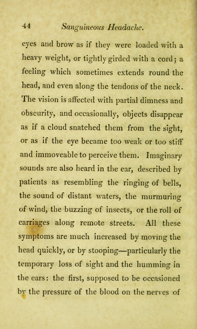 Sanguineous Headache. eyes and brow as if they were loaded with a heavy weight, or tightly girded with a cord; a feeling which sometimes extends round the head, and even along the tendons of the neck. The vision is affected with partial dimness and obscurity, and occasionally, objects disappear as if a cloud snatched them from the sight, or as if the eye became too weak or too stiff and immoveable to perceive them. Imaginary sounds are also heard in the ear, described by patients as resembling the ringing of bells, the sound of distant waters, the murmuring of wind, the buzzing of insects, or the roll of carriages along remote streets. All these symptoms are much increased by moving the head quickly, or by stooping—particularly the temporary loss of sight and the humming in the ears: the first, supposed to be occasioned by the pressure of the blood on the nerves of