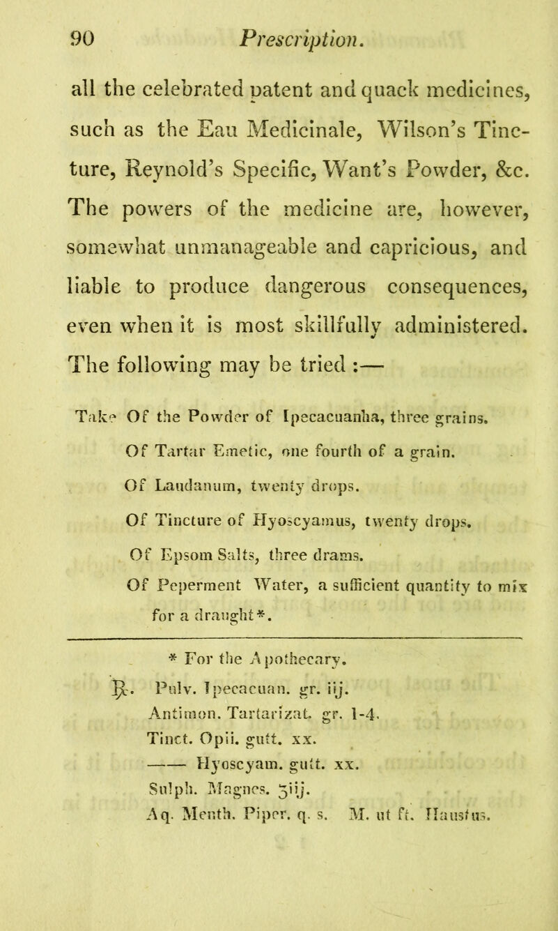 all the celebrated patent and quack medicines, such as the Eau Medicinale, Wilson’s Tinc- ture, Reynold’s Specific, Want’s Powder, &c. The powers of the medicine are, however, somewhat unmanageable and capricious, and liable to produce dangerous consequences, even when it is most skillfully administered. The following may be tried :— Take Of the Powder of Ipecacuanha, three grains. Of Tartar Emetic, one fourth of a grain. Of Laudanum, twenty drops. Of Tincture of Hyoscyamus, twenty drops. Of Epsom Salts, three drams. Of Peperment Water, a sufficient quantity to mix for a draught*. * For the Apothecary, jc. Pulv. Tpecacuan. gr. iij. Antimon. Tartanzat. gr. 1-4. Tinct. Opii. gutt. xx. Hyoscyam. gutt. xx. Sulph. Magncs. 5iij. Aq. Menth. Piper, q. s. M. ut ft. flausfus.