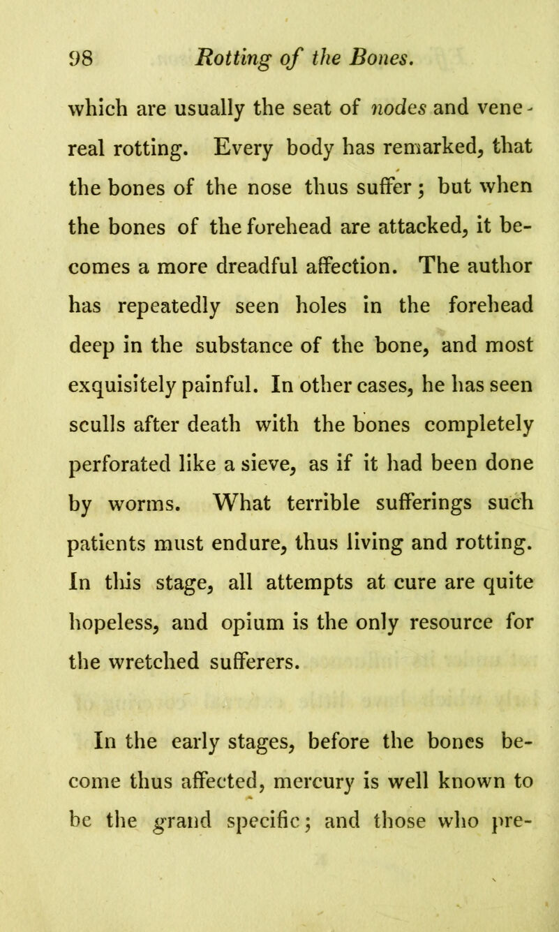 which are usually the seat of nodes and vene- real rotting. Every body has remarked, that the bones of the nose thus suffer; but when the bones of the forehead are attacked, it be- comes a more dreadful affection. The author has repeatedly seen holes in the forehead deep in the substance of the bone, and most exquisitely painful. In other cases, he has seen sculls after death with the bones completely perforated like a sieve, as if it had been done by worms. What terrible sufferings such patients must endure, thus living and rotting. In tliis stage, all attempts at cure are quite hopeless, and opium is the only resource for the wretched sufferers. In the early stages, before the bones be- come thus affected, mercury is well known to be the grand specific; and those who pre-