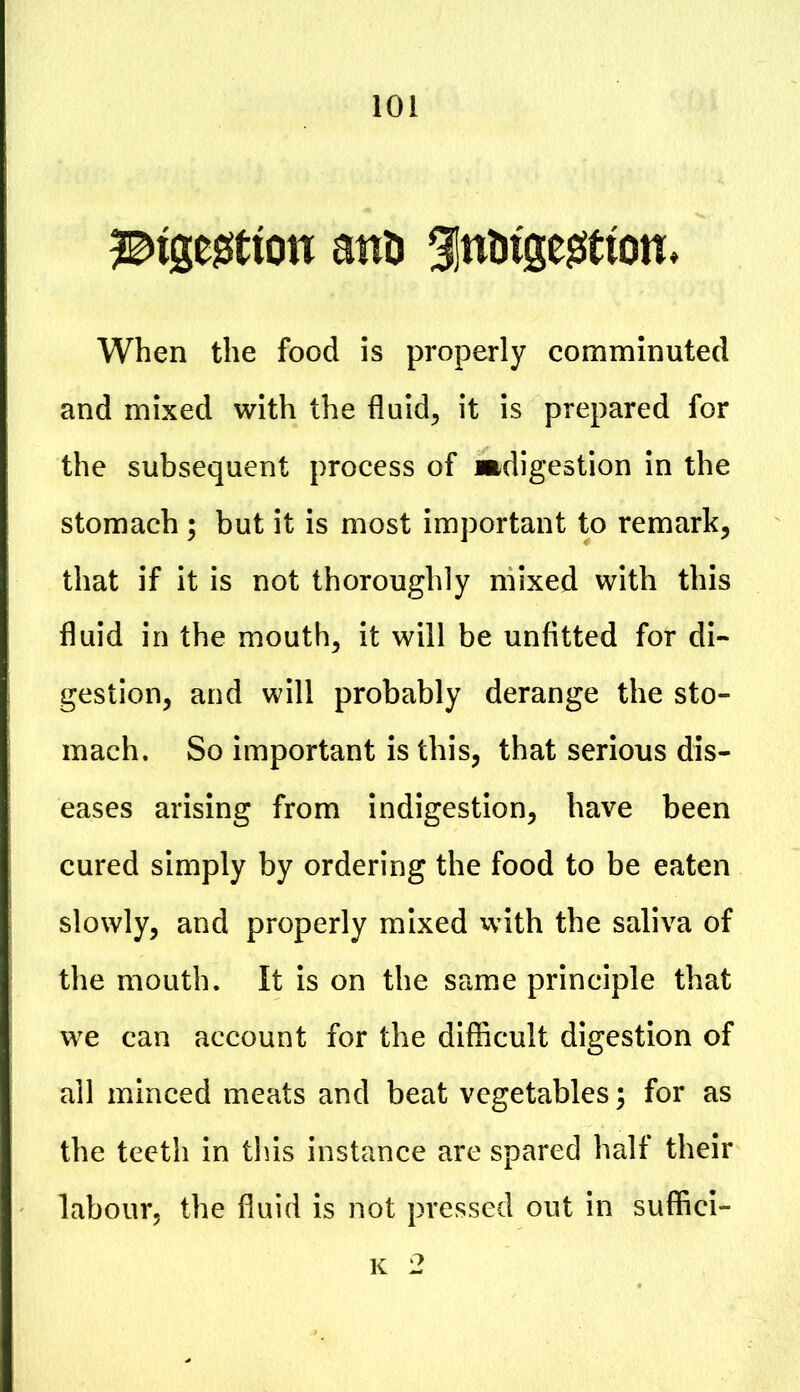 ^tgegtton attn gjnuige^tton* When the food is properly comminuted and mixed with the fluid, it is prepared for the subsequent process of ^digestion in the stomach ; but it is most important to remark, that if it is not thoroughly mixed with this fluid in the mouth, it will be unfitted for di- gestion, and will probably derange the sto- mach. So important is this, that serious dis- eases arising from indigestion, have been cured simply by ordering the food to be eaten slowly, and properly mixed with the saliva of the mouth. It is on the same principle that we can account for the difficult digestion of all minced meats and beat vegetables; for as the teeth in this instance are spared half their labour, the fluid is not pressed out in suffici- K 2