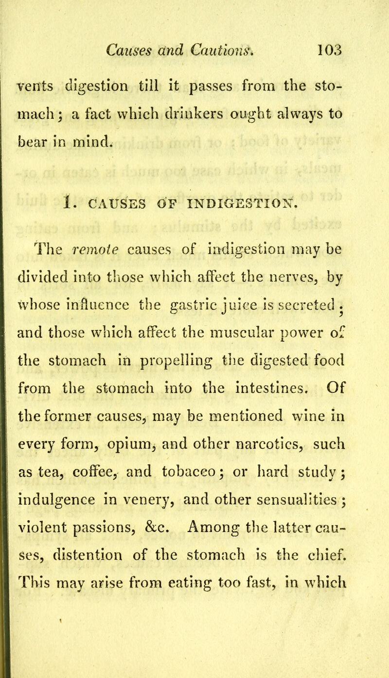 Tents digestion till it passes from the sto- mach; a fact which drinkers ought always to bear in mind. 1. CAUSES OF INDIGESTION. The remote causes of indigestion may be divided into those which affect the nerves, by whose influence the gastric juice is secreted . and those which affect the muscular power of the stomach in propelling the digested food from the stomach into the intestines. Of the former causes, may be mentioned wine in every form, opium, and other narcotics, such as tea, coffee, and tobacco; or hard study; indulgence in venery, and other sensualities ; violent passions, &c. Among the latter cau- ses, distention of the stomach is the chief. This may arise from eating too fast, in which