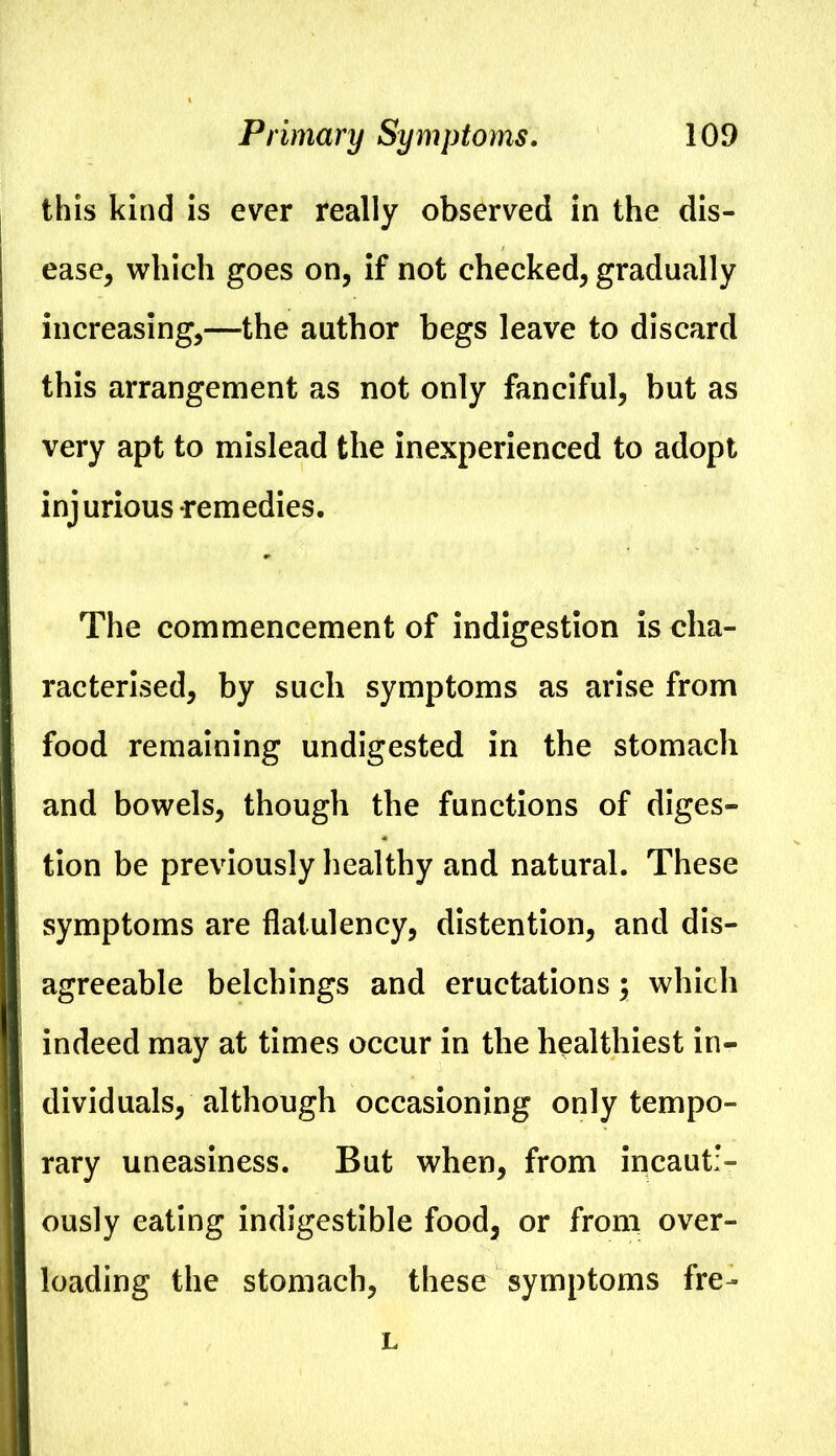 this kind is ever really observed in the dis- ease^ which goes on, if not checked, gradually increasing,—the author begs leave to discard this arrangement as not only fanciful, but as very apt to mislead the inexperienced to adopt injurious remedies. The commencement of indigestion is cha- racterised, by such symptoms as arise from food remaining undigested in the stomach and bowels, though the functions of diges- tion be previously healthy and natural. These symptoms are flatulency, distention, and dis- agreeable belchings and eructations; which indeed may at times occur in the healthiest in- dividuals, although occasioning only tempo- rary uneasiness. But when, from incauti- ously eating indigestible food, or from over- loading the stomach, these symptoms fre- L