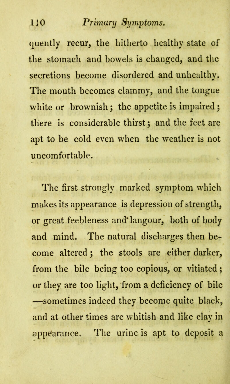 quently recur, the hitherto healthy state of the stomach and bowels is changed, and the secretions become disordered and unhealthy. The mouth becomes clammy, and the tongue white or brownish; the appetite is impaired \ there is considerable thirst \ and the feet are apt to be cold even when the weather is not uncomfortable. The first strongly marked symptom which makes its appearance is depression of strength, or great feebleness and'langour, both of body and mind. The natural discharges then be- come altered \ the stools are either darker, from the bile being too copious, or vitiated; or they are too light, from a deficiency of bile —sometimes indeed they become quite black, and at other times are whitish and like clay in appearance. The urine is apt to deposit a