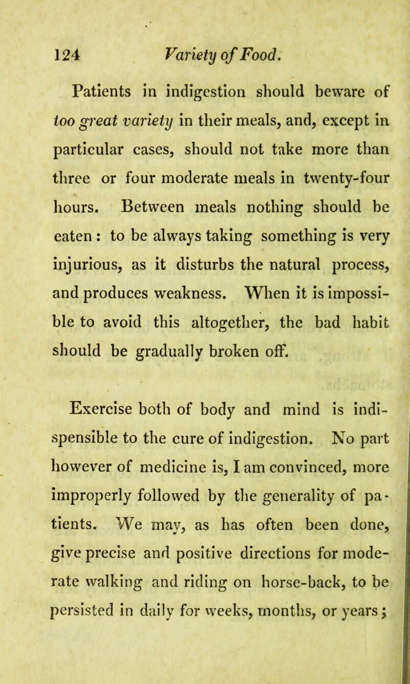 Patients in indigestion should beware of too great variety in their meals, and, except in particular cases, should not take more than three or four moderate meals in twenty-four hours. Between meals nothing should be eaten : to be always taking something is very injurious, as it disturbs the natural process, and produces weakness. When it is impossi- ble to avoid this altogether, the bad habit should be gradually broken off. Exercise both of body and mind is indi- spensible to the cure of indigestion. No part however of medicine is, I am convinced, more improperly followed by the generality of pa- tients. We may, as has often been done, give precise and positive directions for mode- rate walking and riding on horse-back, to be persisted in daily for weeks, months, or years;