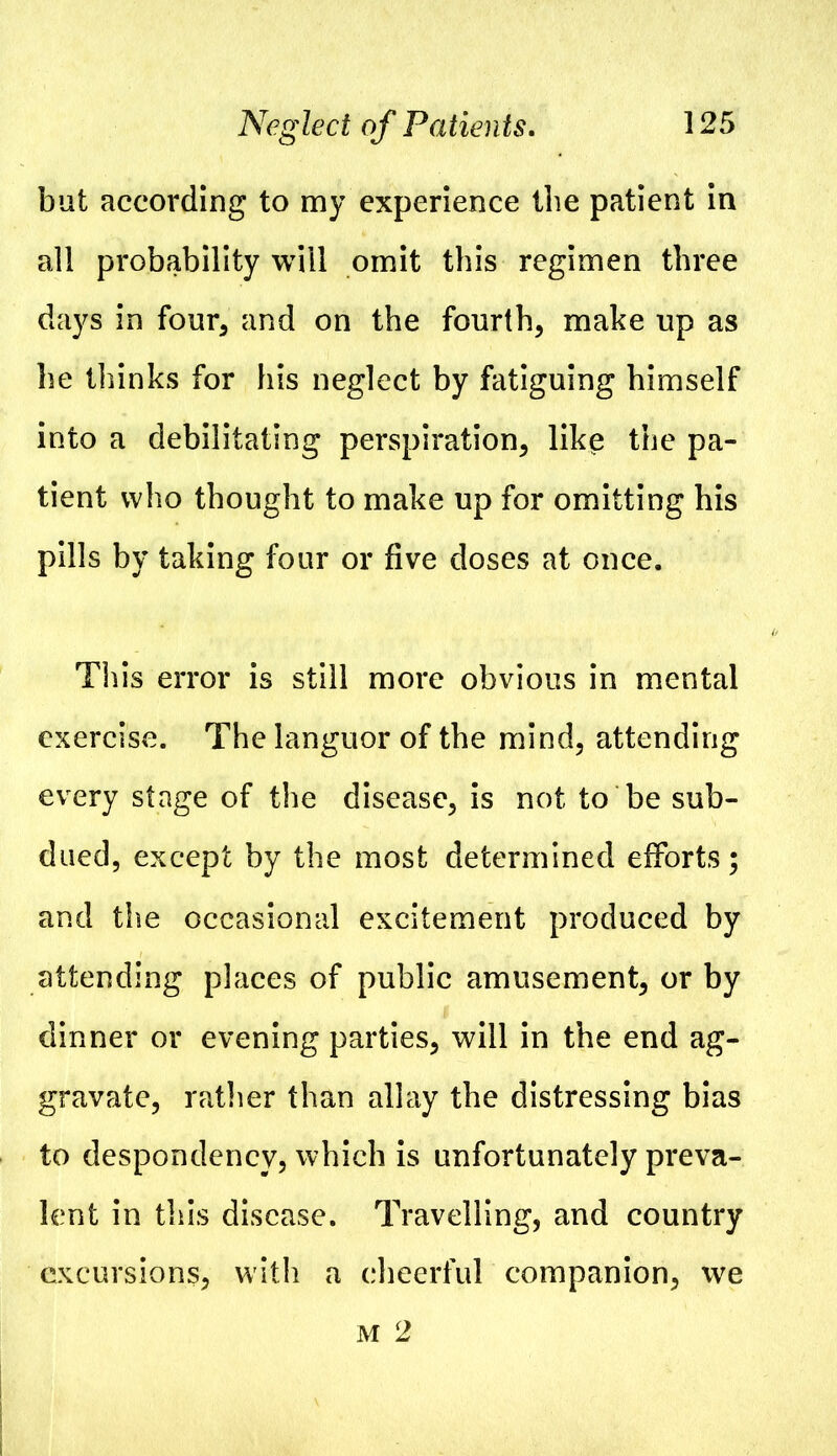 but according to my experience the patient in all probability will omit this regimen three days in four, and on the fourth, make up as he thinks for his neglect by fatiguing himself into a debilitating perspiration, like the pa- tient who thought to make up for omitting his pills by taking four or five doses at once. This error is still more obvious in mental exercise. The languor of the mind, attending every stage of the disease, is not to be sub- dued, except by the most determined efforts; and the occasional excitement produced by attending places of public amusement, or by dinner or evening parties, will in the end ag- gravate, rather than allay the distressing bias to despondency, which is unfortunately preva- lent in this disease. Travelling, and country excursions, with a cheerful companion, we