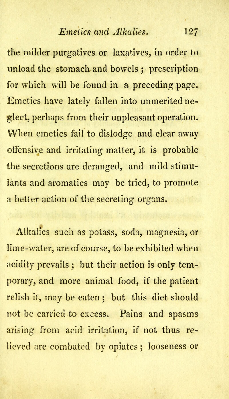Emetics and Alkalies. 12/ the milder purgatives or laxatives, in order to unload the stomach and bowels ; prescription for which will be found in a preceding page. Emetics have lately fallen into unmerited ne- glect, perhaps from their unpleasant operation. When emetics fail to dislodge and clear away offensive and irritating matter, it is probable the secretions are deranged, and mild stimu- lants and aromatics may be tried, to promote a better action of the secreting organs. Alkalies such as potass, soda, magnesia, or lime-water, are of course, to be exhibited when acidity prevails ; but their action is only tem- porary, and more animal food, if the patient relish it, may be eaten ; but this diet should not be carried to excess. Pains and spasms arising from acid irritation, if not thus re- lieved are combated by opiates; looseness or