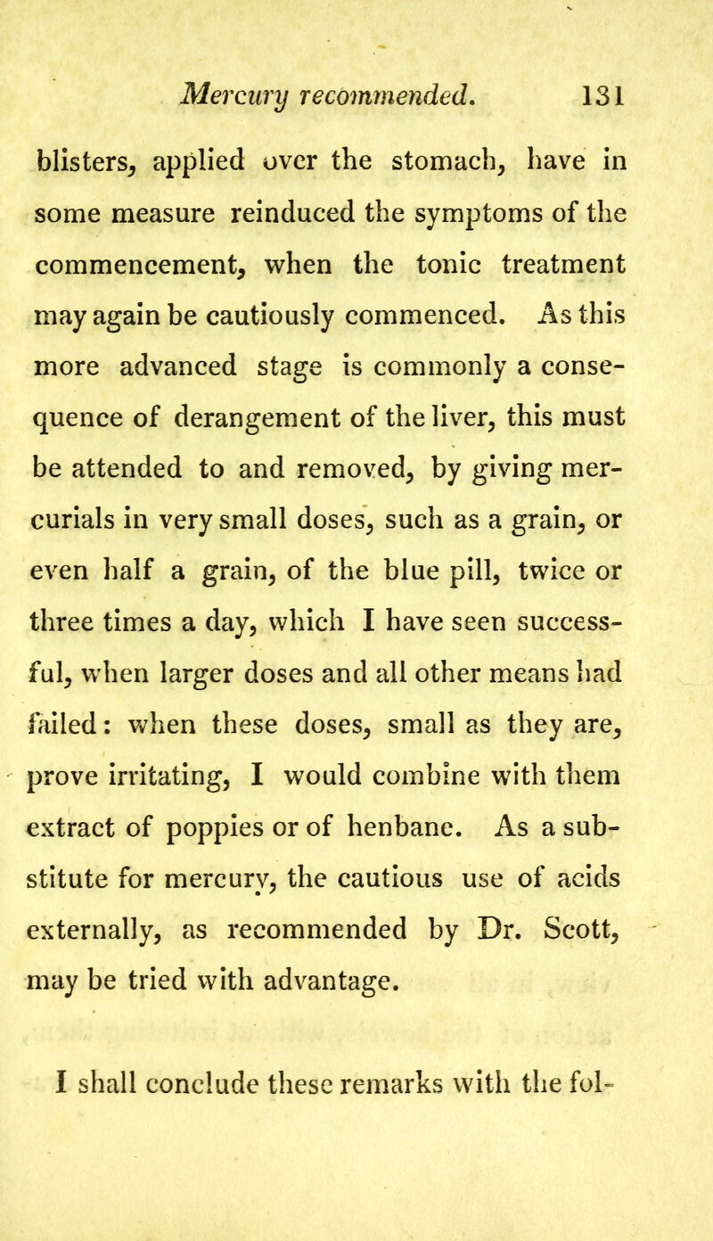 blisters, applied over the stomach, have in some measure reinduced the symptoms of the commencement, when the tonic treatment may again be cautiously commenced. As this more advanced stage is commonly a conse- quence of derangement of the liver, this must be attended to and removed, by giving mer- curials in very small doses, such as a grain, or even half a grain, of the blue pill, twice or three times a day, which I have seen success- ful, when larger doses and all other means had failed: when these doses, small as they are, prove irritating, I would combine with them extract of poppies or of henbane. As a sub- stitute for mercury, the cautious use of acids externally, as recommended by Dr. Scott, may be tried with advantage. I shall conclude these remarks with the fol-