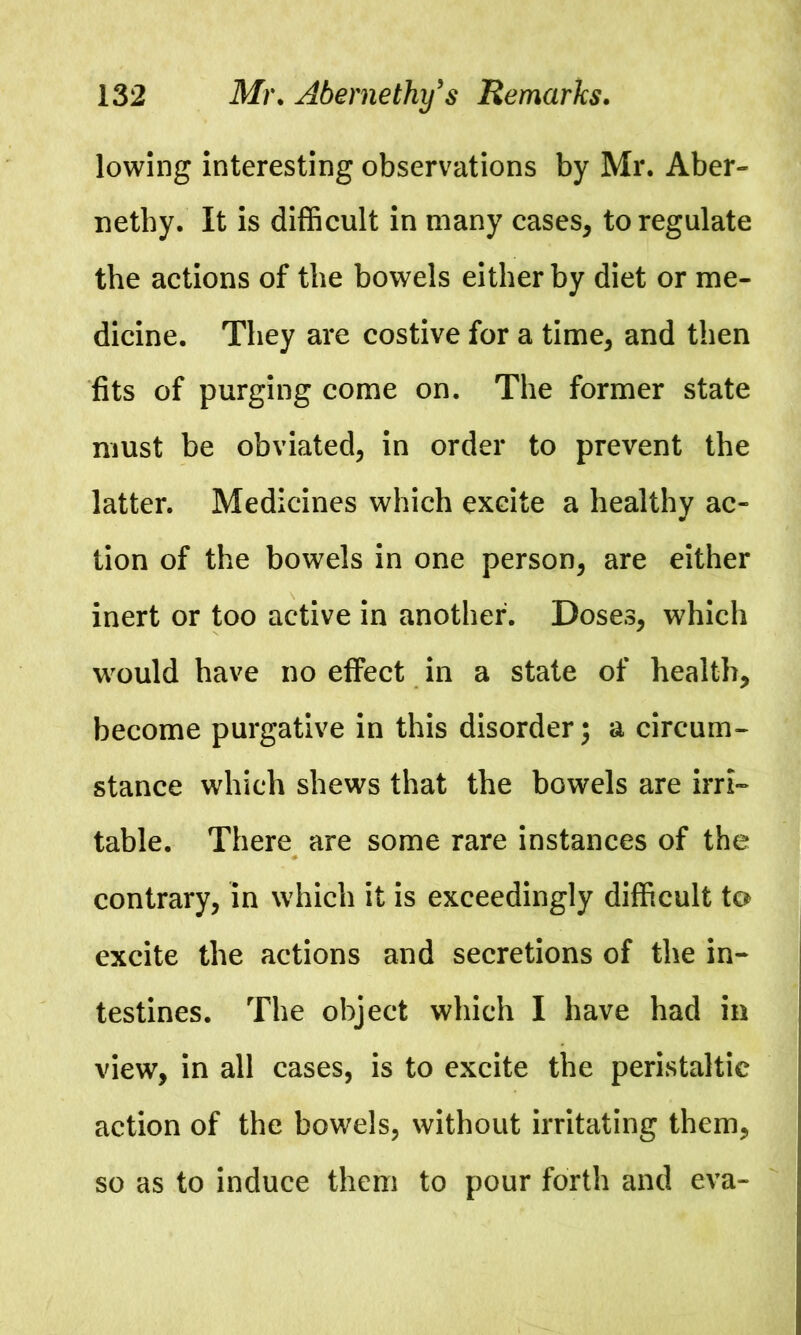 lowing interesting observations by Mr. Aber- nethy. It is difficult in many cases, to regulate the actions of the bowels either by diet or me- dicine. They are costive for a time, and then fits of purging come on. The former state must be obviated, in order to prevent the latter. Medicines which excite a healthy ac- tion of the bowels in one person, are either inert or too active in another. Doses, which would have no effect in a state of health, become purgative in this disorder; a circum- stance which shews that the bowels are irri- table. There are some rare instances of the contrary, in which it is exceedingly difficult to excite the actions and secretions of the in- testines. The object which I have had in view, in all cases, is to excite the peristaltic action of the bowels, without irritating them, so as to induce them to pour forth and eva-