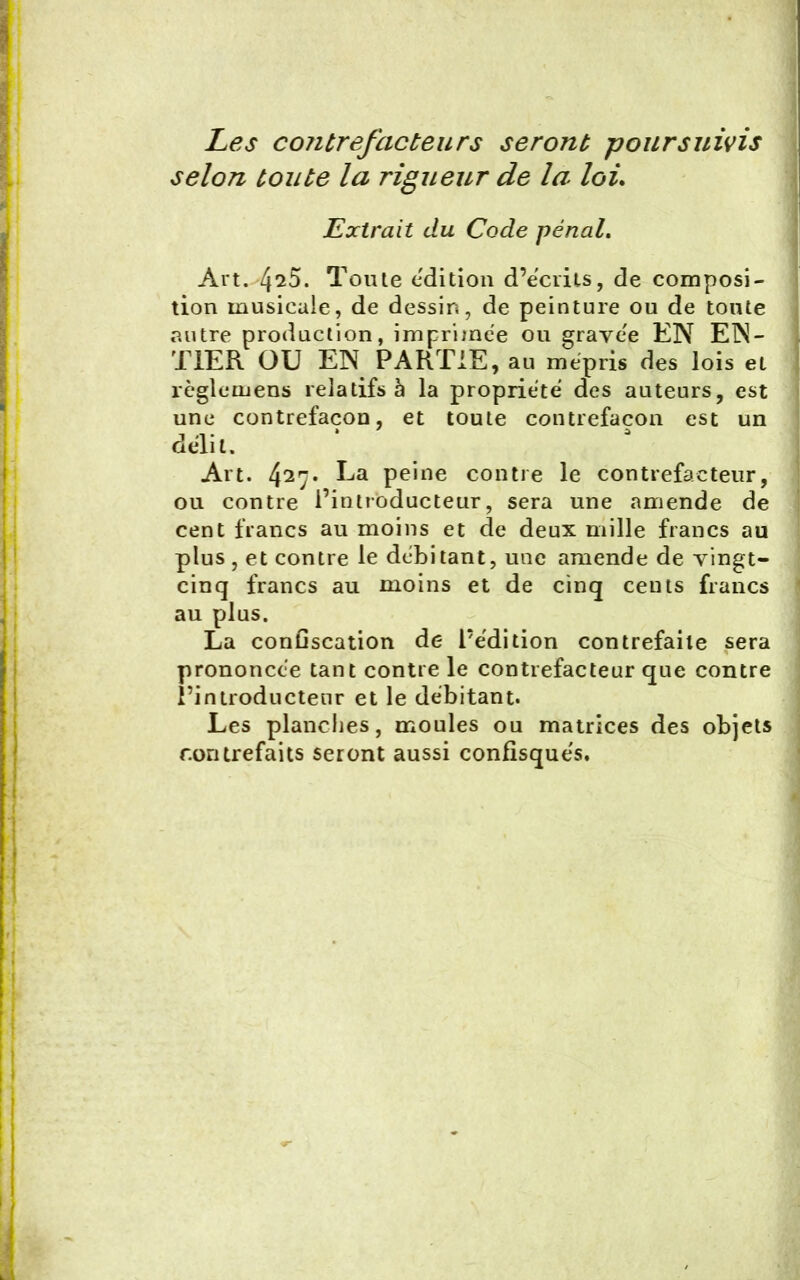 Les coiitrefacteurs seront poursuivis selon toute la rigueur de la loi. Extrait du Code pénal. Art. 4^5. Toute édition d’écrits, de composi- tion musicale, de dessin, de peinture ou de toute autre production, imprimée ou gravée EN EN- TIER OU EN PARTIE, au mépris des lois et règle mens relatifs à la propriété des auteurs, est une contrefaçon, et toute contrefaçon est un délit. Art. 427• La peine contre le contrefacteur, ou contre l’introducteur, sera une amende de cent francs au moins et de deux mille francs au plus , et contre le débitant, une amende de vingt- cinq francs au moins et de cinq cents francs au plus. La confiscation de l’édition contrefaite sera prononcée tant contre le contrefacteur que contre l’introducteur et le débitant. Les planches, moules ou matrices des objets contrefaits seront aussi confisqués.