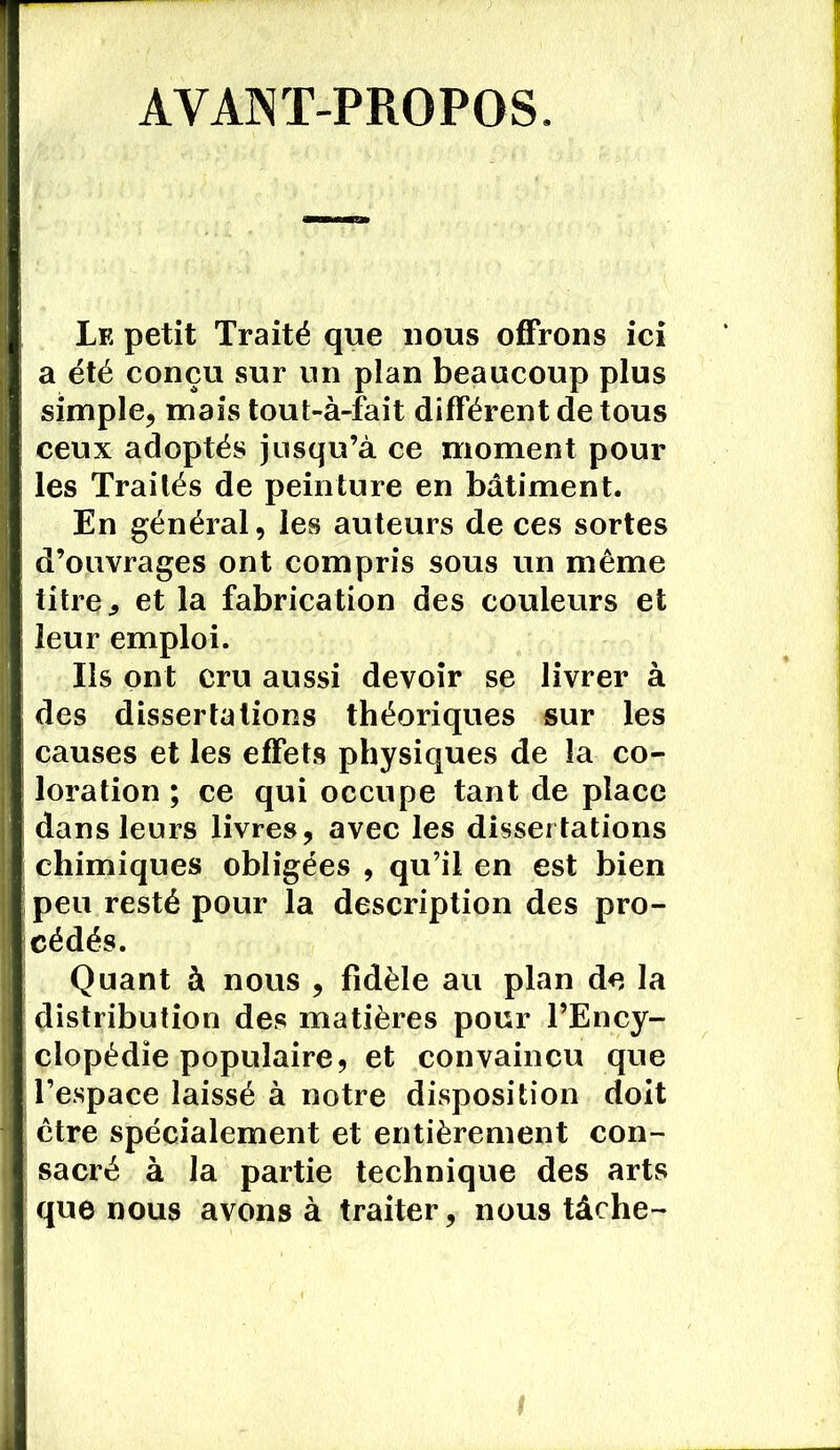 AVANT-PROPOS. Le petit Traité que nous offrons ici a été conçu sur un plan beaucoup plus simple, mais tout-à-fait différent de tous ceux adoptés jusqu’à ce moment pour les Traités de peinture en bâtiment. En général, les auteurs de ces sortes d’ouvrages ont compris sous un même titre ^ et la fabrication des couleurs et leur emploi. Ils ont cru aussi devoir se livrer à des dissertations théoriques sur les causes et les effets physiques de la co- loration ; ce qui occupe tant de place dans leurs livres, avec les dissertations chimiques obligées , qu’il en est bien peu resté pour la description des pro- cédés. Quant à nous , fidèle au plan de la distribution des matières pour l’Ency- clopédie populaire, et convaincu que l’espace laissé à notre disposition doit être spécialement et entièrement con- sacré à la partie technique des arts que nous avons à traiter, nous tâche-