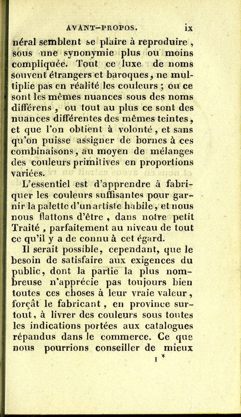 néral semblent se plaire à reproduire , sous une synonymie plus ou moins compliquée. Tout ce luxe de noms souvent étrangers et baroques, ne mul- tiplie pas en réalité les couleurs ; ou ce sont les mêmes nuances sous des noms différons , ou tout au plus ce sont des nuances différentes des mêmes teintes, et que l’on obtient à volonté, et sans qu’on puisse assigner de bornes à ces combinaisons, au moyen de mélanges des couleurs primitives en proportions variées. L’essentiel est d’apprendre à fabri- quer les couleurs suffisantes pour gar- nir la palette d’un artiste habile, et nous nous flattons d’être , dans notre petit Traité * parfaitement au niveau de tout ce qu’il y a de connu à cet égard. Il serait possible, cependant, que le besoin de satisfaire aux exigences du public, dont la partie la plus nom- breuse n'apprécie pas toujours bien toutes ces choses à leur vraie valeur, forçât le fabricant, en province sur- tout, à livrer des couleurs sous toutes les indications portées aux catalogues répandus dans le commerce. Ce que nous pourrions conseiller de mieux