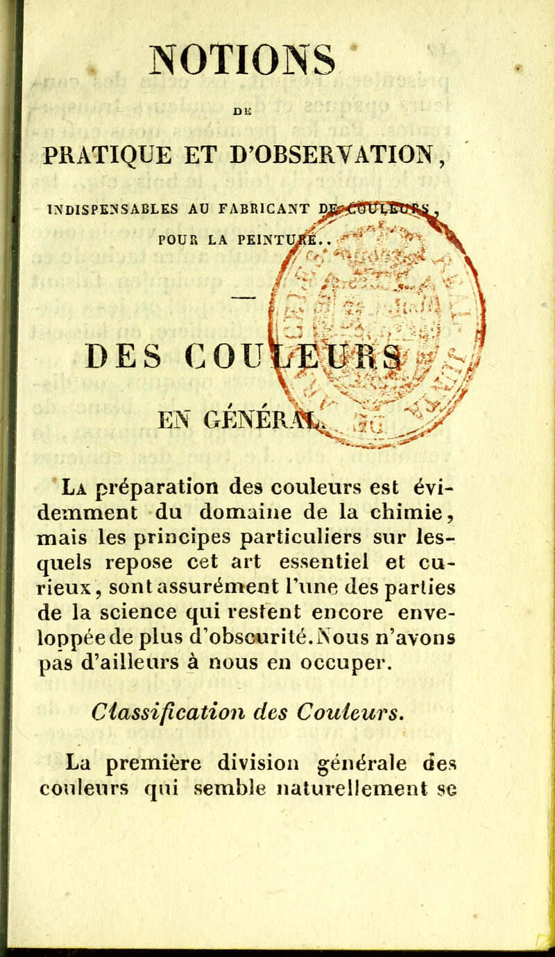 NOTIONS DK PRATIQUE ET D’OBSERVATION, La préparation des couleurs est évi- demment du domaine de la chimie, mais les principes particuliers sur les- quels repose cet art essentiel et cu- rieux, sont assurément Tune des parties de la science qui restent encore enve- loppée de plus d’obscurité.Nous n’avons pas d’ailleurs à nous en occuper. Classification des Couleurs. La première division générale des couleurs qui semble naturellement se