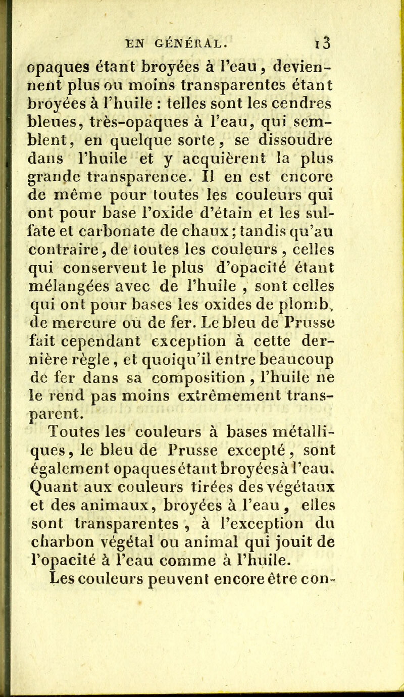 opaques étant broyées à l’eau , devien- nent plus ou moins transparentes étant broyées à l’Iiniîê : telles sont les cendres bleues, très-opaques à l’eau, qui sem- blent, en quelque sorte, se dissoudre dans l’huile et y acquièrent la plus grande transparence. Il en est encore de même pour toutes les couleurs qui ont pour base l’oxide d’étain et les sul- fate et carbonate de chaux ; tandis qu’au contraire, de toutes les couleurs , celles qui conservent le plus d’opacité étant mélangées avec de l’huile , sont celles qui ont pour bases les oxides de plombv de mercure ou de fer. Le bleu de Prusse fait cependant exception à cette der- nière règle, et quoiqu’il entre beaucoup de fer dans sa composition , l’huile ne le rend pas moins extrêmement trans- parent. Toutes les couleurs à bases métalli- ques, le bleu de Prusse excepté, sont également opaquesétautbroyéesà l’eau. Quant aux couleurs tirées des végétaux et des animaux, broyées à l’eau, elles sont transparentes , à l’exception du charbon végétal ou animal qui jouit de l’opacité à l’eau comme à l’huile. Les couleurs peuvent encore être con-