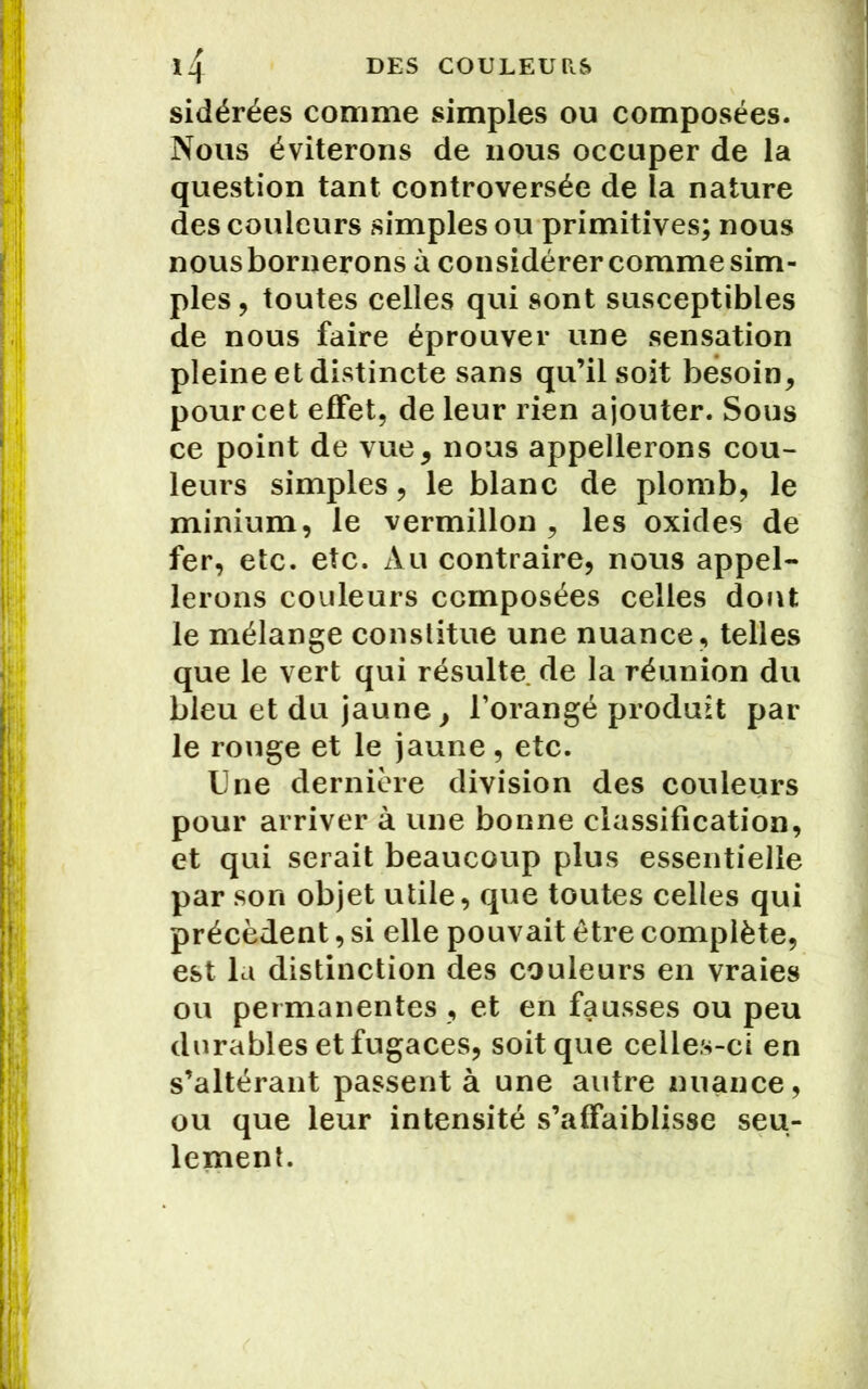 sidérées comme simples ou composées. Nous éviterons de nous occuper de la question tant controversée de la nature des couleurs simples ou primitives; nous nousbornerons à considérer comme sim- ples, toutes celles qui sont susceptibles de nous faire éprouver une sensation pleine et distincte sans qu’il soit besoin, pour cet effet, de leur rien ajouter. Sous ce point de vue, nous appellerons cou- leurs simples, le blanc de plomb, le minium, le vermillon , les oxides de fer, etc. etc. Au contraire, nous appel- lerons couleurs composées celles dont le mélange constitue une nuance, telles que le vert qui résulte de la réunion du bleu et du jaune, l’orangé produit par le rouge et le jaune, etc. Une dernière division des couleurs pour arriver à une bonne classification, et qui serait beaucoup plus essentielle par son objet utile, que toutes celles qui précèdent, si elle pouvait être complète, est la distinction des couleurs en vraies ou permanentes , et en fausses ou peu durables et fugaces, soit que celles-ci en s’altérant passent à une autre nuance, ou que leur intensité s’affaiblisse seu- lement.