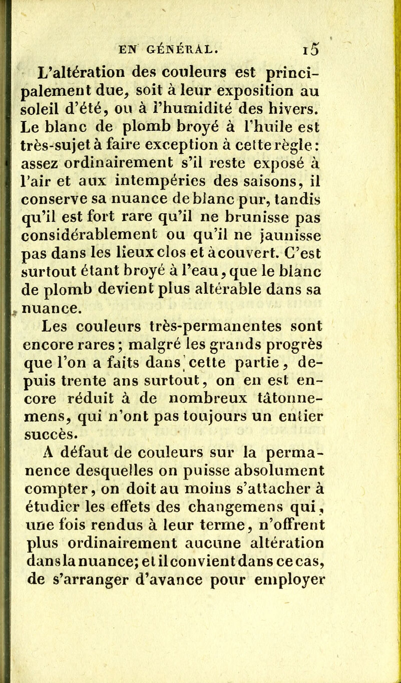 L’altération des couleurs est princi- palement due, soit à leur exposition au soleil d’été, ou à i’humidité des hivers. Le blanc de plomb broyé à l’huile est très-sujet à faire exception à cette règle: assez ordinairement s’il reste exposé à l’air et aux intempéries des saisons, il conserve sa nuance de blanc pur, tandis qu’il est fort rare qu’il ne brunisse pas considérablement ou qu’il ne jaunisse pas dans les lieux clos et àcouvert. C’est surtout étant broyé à Peau, que le blanc de plomb devient plus altérable dans sa ^ nuance. Les couleurs très-permanentes sont encore rares ; malgré les grands progrès que l’on a faits dans cette partie, de- puis trente ans surtout, on en est en- core réduit à de nombreux tâtonne- mens, qui n’ont pas toujours un entier succès. A défaut de couleurs sur la perma- nence desquelles on puisse absolument compter, on doit au moins s’attacher à étudier les effets des changemens qui, une fois rendus à leur terme, n’offrent plus ordinairement aucune altération dansla nuance; et il convient dans ce cas, de s’arranger d’avance pour employer