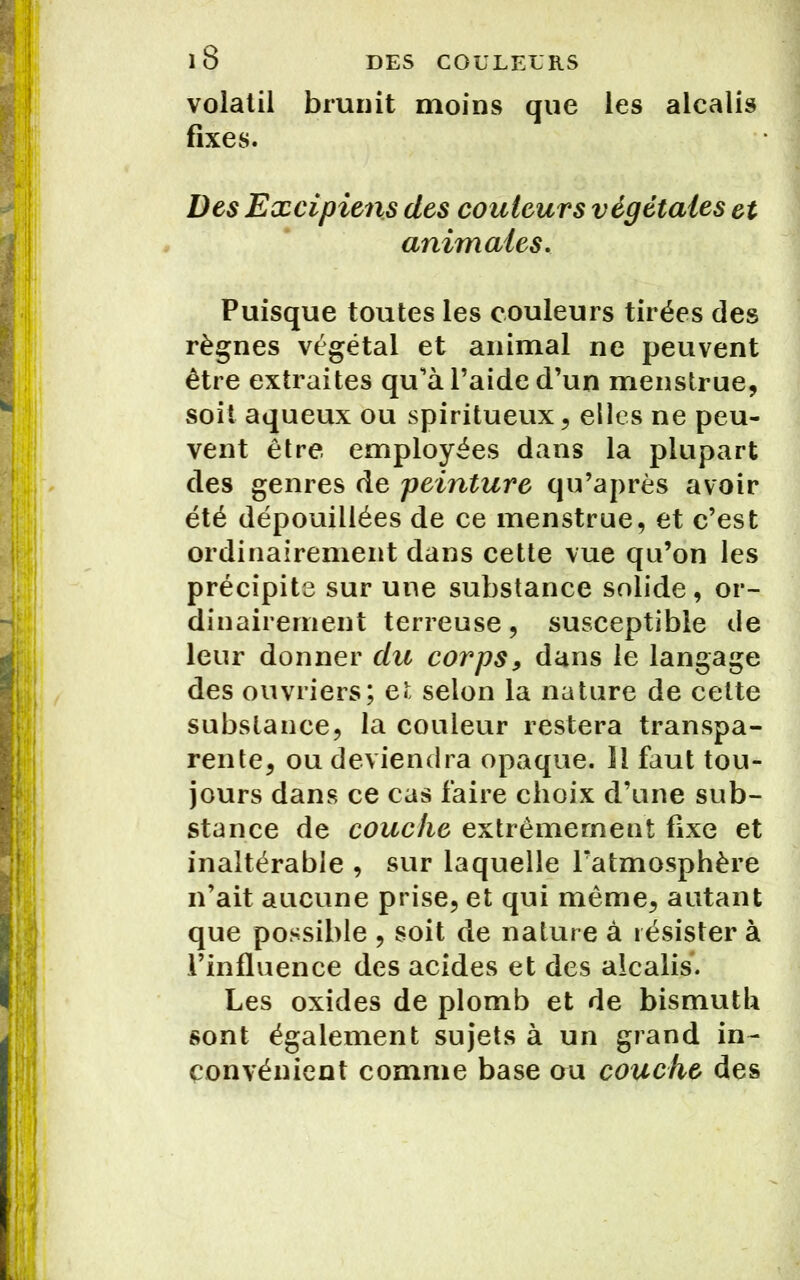 volatil brunit moins que les alcalis fixes. Des Excipiens des couleurs végétales et animales. Puisque toutes les couleurs tirées des règnes végétal et animal ne peuvent être extraites qu'à l’aide d’un menstrue, soit aqueux ou spiritueux, elles ne peu- vent être employées dans la plupart des genres de peinture qu’après avoir été dépouillées de ce menstrue, et c’est ordinairement dans cette vue qu’on les précipite sur une substance solide, or- dinairement terreuse, susceptible de leur donner du corps, dans le langage des ouvriers; et selon la nature de celte substance, la couleur restera transpa- rente, ou deviendra opaque. Il faut tou- jours dans ce cas faire choix d’une sub- stance de couche extrêmement fixe et inaltérable , sur laquelle l’atmosphère n’ait aucune prise, et qui même, autant que possible , soit de nature à résister à l’influence des acides et des alcalis. Les oxides de plomb et de bismuth sont également sujets à un grand in- convénient comme base ou couche des
