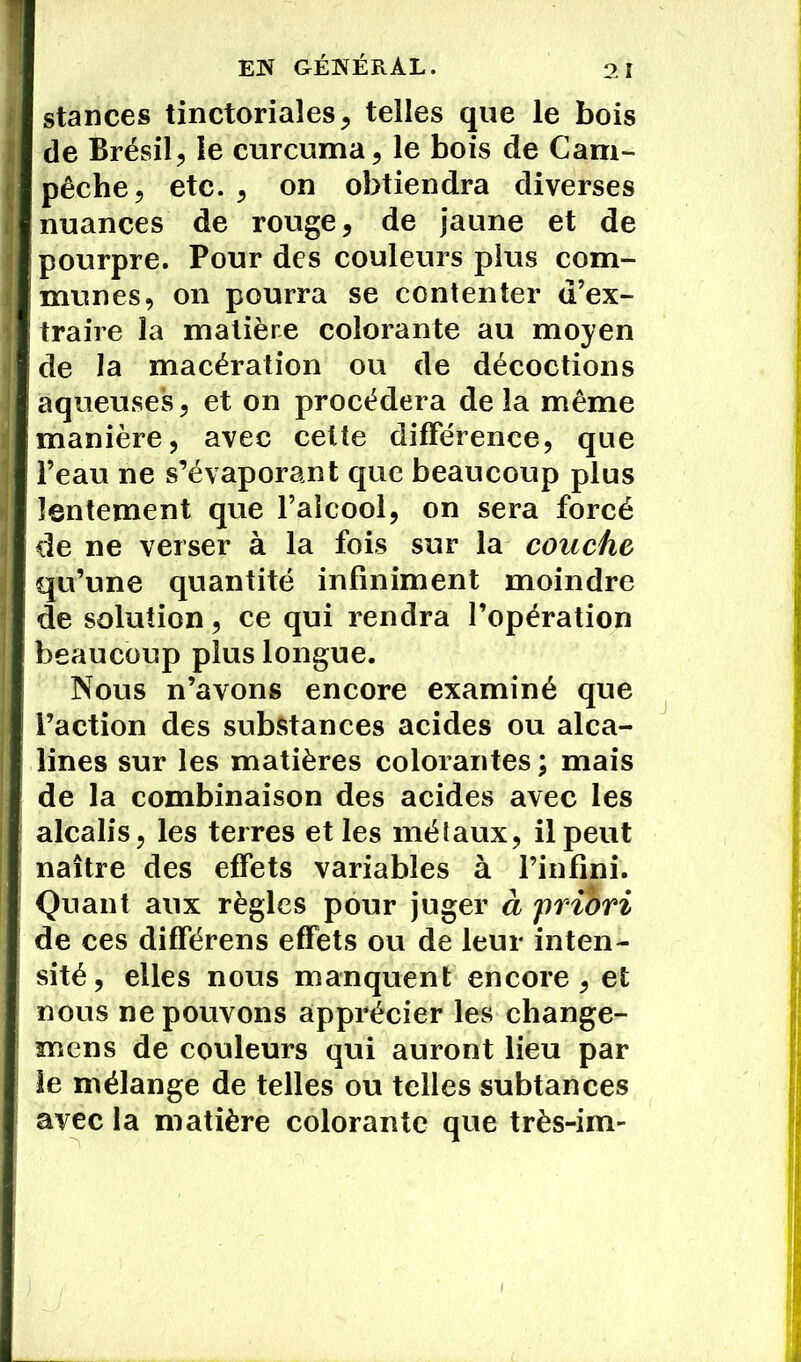 stances tinctoriales, telles que le bois de Brésil, le curcuma, le bois de Cam- pêche, etc. , on obtiendra diverses nuances de rouge, de jaune et de pourpre. Pour des couleurs plus com- munes, on pourra se contenter d’ex- traire la matière colorante au moyen de la macération ou de décoctions aqueuses, et on procédera de la même manière, avec celte différence, que l’eau ne s’évaporant que beaucoup plus lentement que l’alcool, on sera forcé de ne verser à la fois sur la couche qu’une quantité infiniment moindre de solution, ce qui rendra l’opération beaucoup plus longue. Nous n’avons encore examiné que l’action des substances acides ou alca- lines sur les matières colorantes; mais de la combinaison des acides avec les alcalis, les terres et les métaux, il peut naître des effets variables à l’infini. Quant aux règles pour juger à priori de ces différens effets ou de leur inten- sité, elles nous manquent encore, et nous ne pouvons apprécier les change- mens de couleurs qui auront lieu par le mélange de telles ou telles subtances avec la matière colorante que très-im-