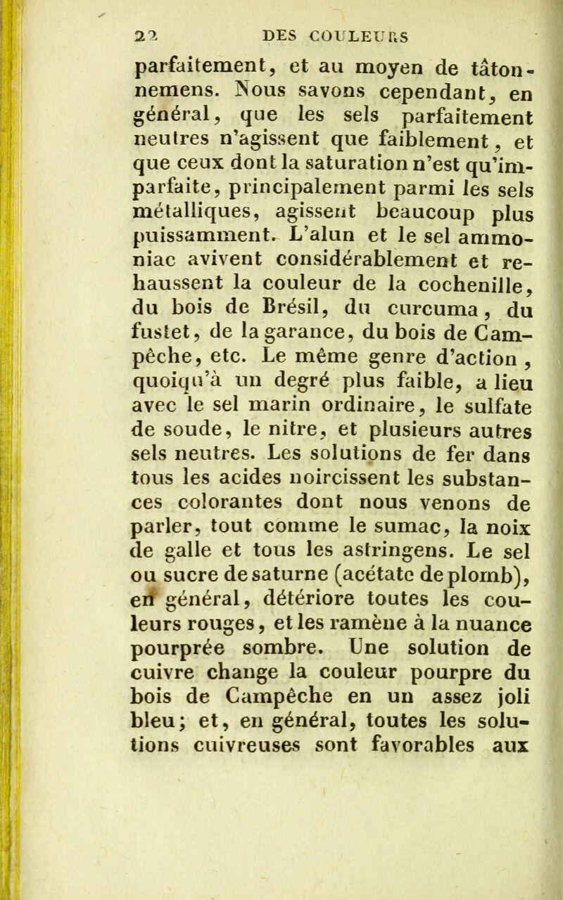 parfaitement, et au moyen de tâton- nemens. Nous savons cependant, en général, que les sels parfaitement neutres n’agissent que faiblement, et que ceux dont la saturation n’est qu’im- parfaite, principalement parmi les sels métalliques, agissent beaucoup plus puissamment. L’alun et le sel ammo- niac avivent considérablement et re- haussent la couleur de la cochenille, du bois de Brésil, du curcuma, du fustet, de la garance, du bois de Cam- pêche, etc. Le même genre d’action , quoiqu’à un degré plus faible, a lieu avec le sel marin ordinaire, le sulfate de soude, le nitre, et plusieurs autres sels neutres. Les solutions de fer dans tous les acides noircissent les substan- ces colorantes dont nous venons de parler, tout comme le sumac, la noix de galle et tous les astringens. Le sel ou sucre de saturne (acétate de plomb), erî général, détériore toutes les cou- leurs rouges, et les ramène à la nuance pourprée sombre. Une solution de cuivre change la couleur pourpre du bois de Campêche en un assez joli bleu; et, en général, toutes les solu- tions cuivreuses sont favorables aux