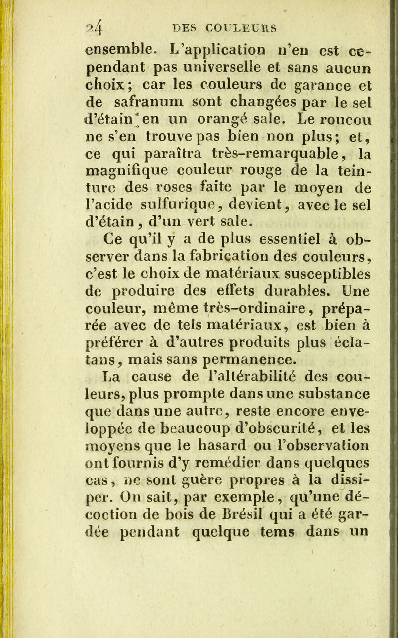 ensemble. L’application n’en est ce- pendant pas universelle et sans aucun choix; car les couleurs de garance et de safranum sont changées par le sel d’étain* en un orangé sale. Le roucou ne s’en trouve pas bien non plus; et, ce qui paraîtra très-remarquable, la magnifique couleur rouge de la tein- ture des roses faite par le moyen de l’acide sulfurique, devient, avec le sel d’étain, d’un vert sale. Ce qu’il y a de plus essentiel à ob- server dans la fabrication des couleurs, c’est le choix de matériaux susceptibles de produire des effets durables. Une couleur, même très-ordinaire, prépa- rée avec de tels matériaux, est bien à préférer à d’autres produits plus écla- tans, mais sans permanence. La cause de l’altérabilité des cou- leurs, plus prompte dans une substance que dans une autre, reste encore enve- loppée de beaucoup d’obscurité, et les moyens que le hasard ou l’observation ont fournis d’y remédier dans quelques cas, ne sont guère propres à la dissi- per. On sait, par exemple, qu’une dé- coction de bois de Brésil qui a été gar- dée pendant quelque tems dans un