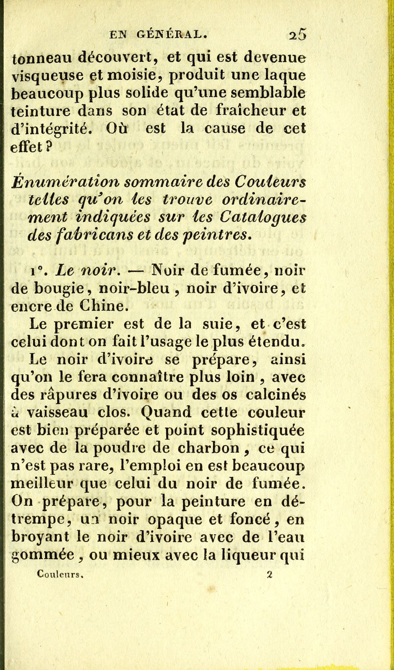tonneau découvert, et qui est devenue visqueuse etmoisie, produit une laque beaucoup plus solide qu’une semblable teinture dans son état de fraîcheur et d’intégrité. Où est la cause de cet effet? Énumération sommaire des Couleurs telles qu’on les trouve ordinaire- ment indiquées sur les Catalogues des fabricans et des peintres. i°. Le noir. — Noir de fumée, noir de bougie, noir-bleu , noir d’ivoire, et encre de Chine. Le premier est de la suie, et c’est celui dont on fait l’usage le plus étendu. Le noir d’ivoire se prépare, ainsi qu’on le fera connaître plus loin , avec des râpures d’ivoire ou des os calcinés à vaisseau clos. Quand cetle couleur est bien préparée et point sophistiquée avec de la poudre de charbon, ce qui n’est pas rare, l’emploi en est beaucoup meilleur que celui du noir de fumée. On prépare, pour la peinture en dé- trempe, un noir opaque et foncé, en broyant le noir d’ivoire avec de l’eau gommée, ou mieux avec la liqueur qui Couleurs. 2