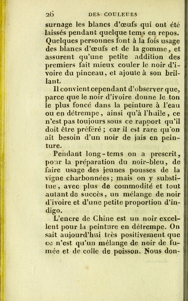 surnage les blancs d’œufs qui ont été laissés pendant quelque teins en repos. Quelques personnes font à la fois usage des blanCvS d’œufs et de la gomme, et assurent qu’une petite addition des premiers fait mieux couler le noir d’i- voire du pinceau, et ajoute à son bril- lant. Il convient cependant d’observer que, parce que le noir d’ivoire donne le ton le plus foncé dans la peinture à l’eau ou en détrempe , ainsi qu’à l’huile , ce n’est pas toujours sous ce rapport qu’il doit être préféré ; car il est rare qu'on ait besoin d’un noir de jais en pein- ture. Pendant long-tems on a prescrit, pour la préparation du noir-bleu, de faire usage des jeunes pousses de la vigne charbonnées; mais on y substi- tue , avec plus de commodité et tout autant de succès, un mélange de noir d’ivoire et d’une petite proportion d’in- digo. L’encre de Chine est un noir excel- lent pour la peinture en détrempe. On sait aujourd’hui très positivement que ce n’est qu’un mélange de noir de fu- mée et de colle de poisson. Nous don-
