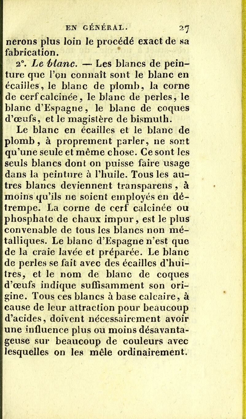 nerons plus loin le procédé exact de sa fabrication. 2Le Manc. — Les blancs de pein- ture que Ton connaît sont le blanc en écailles, le blanc de plomb, la corne de cerf calcinée, le blanc de perles, le blanc d’Espagne, le blanc de coques d’œufs, et le magistère de bismuth. Le blanc en écailles et le blanc de plomb, à proprement parler, ne sont qu’une seule et même chose. Ce sont les seuls blancs dont on puisse faire usage dans la peinture à l’huile. Tous les au- tres blancs deviennent transparens, à moins qu’ils ne soient employés en dé- trempe. La corne de cerf calcinée ou phosphate de chaux impur, est le plus convenable de tous les blancs non mé- talliques. Le blanc d’Espagne n’est que de la craie lavée et préparée. Le blanc de perles se fait avec des écailles d’hui- tres, et le nom de blanc de coques d’œufs indique suffisamment son ori- gine. Tous ces blancs à base calcaire, à cause de leur attraction pour beaucoup d’acides, doivent nécessairement avoir une influence plus ou moins désavanta- geuse sur beaucoup de couleurs avec lesquelles on les mêle ordinairement.