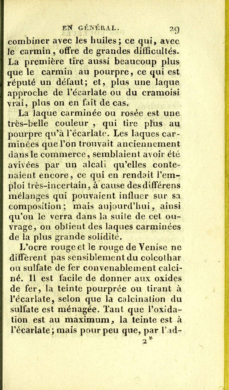ET* GÉNÉRAL. 2.C) combiner avec les huiles; ce qui, avec je carmin, offre de grandes difficultés. La première tire aussi beaucoup plus que le carmin au pourpre, ce qui est réputé un défaut; et, plus une laque approche de l’écarlate ou du cramoisi vrai, plus on en fait de cas. La Jaque carminée ou rosée est une très-belle couleur , qui tire plus au pourpre qu’à l'écarlate. Les laques car- minées que l’on trouvait anciennement dans le commerce, semblaient avoir été avivées par un alcali qu’elles conte» liaient encore, ce qui en rendait l’em- ploi très-incertain, à cause desdifférens mélanges qui pouvaient influer sur sa composition; mais aujourd’hui, ainsi qu’on le verra dans la suite de cet ou- vrage, on obtient des laques carminées de la plus grande solidité. L’ocre rouge et le rouge de Venise ne diffèrent pas sensiblement du colcothar ou sulfate de fer convenablement calci- né. 11 est facile de donner aux oxides de fer, la teinte pourprée ou tirant à l’écarlate, selon que la calcination du sulfate est ménagée. Tant que l’oxida- tion est au maximum, la teinte est à l’écarlate; mais pour peu que, par l’ad- 2*