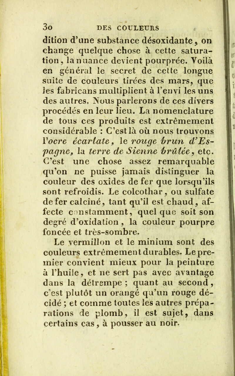 dition d’une substance désoxidante, on change quelque chose à cette satura- tion ? la nuance devient pourprée. Voilà en général le secret de cette longue suite de couleurs tirées des mars, que les fabricans multiplient à l’enyi les uns des autres. Nous parlerons de ces divers procédés en leur lieu. La nomenclature de tous ces produits est extrêmement considérable : C’est là où nous trouvons Y ocre écarlate, le rouge brun d’Es- pagne, la terre de Sienne brûlée, etc. C’est une chose assez remarquable qu’on ne puisse jamais distinguer la couleur des oxides de fer que lorsqu’ils sont refroidis. Le colcothar, ou sulfate de fer calciné, tant qu’il est chaud, af- fecte constamment, quelque soit son degré d’oxidation , la couleur pourpre foncée et très-sombre. Le vermillon et le minium sont des couleurs extrêmement durables. Le pre- mier convient mieux pour la peinture à l’huile, et ne sert pas avec avantage dans la détrempe; quant au second, c'est plutôt un orangé qu’un rouge dé- cidé ; et comme toutes les autres prépa- rations cle plomb, il est sujet, dans certains cas, à pousser au noir.