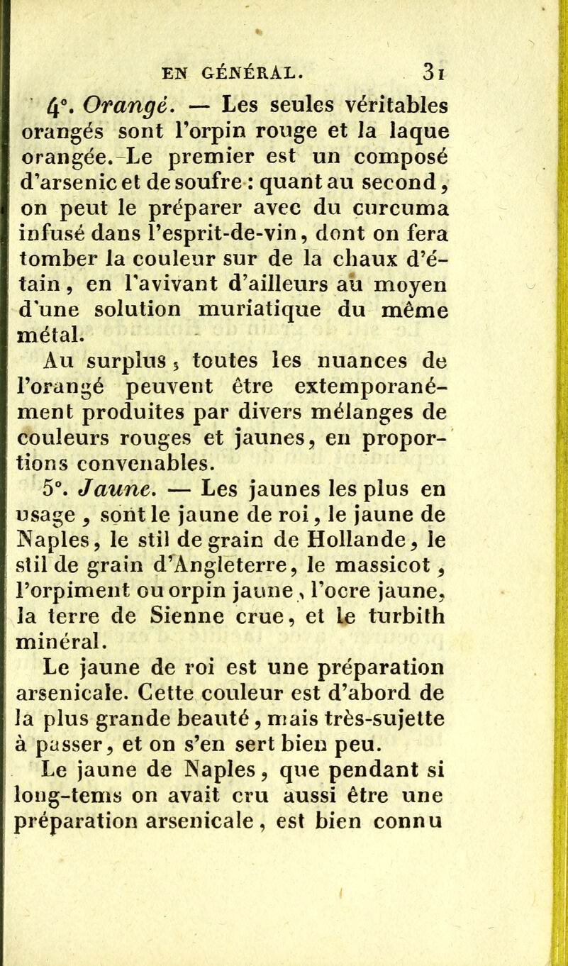 4°. Orangé. — Les seules véritables orangés sont l’orpin rouge et la laque orangée. Le premier est un composé d’arsenic et de soufre : quant au second, on peut le préparer avec du curcuma infusé dans l’esprit-de-vin, dont on fera tomber la couleur sur de la chaux d’é- tain , en l’avivant d’ailleurs au moyen d une solution muriatique du même métal. Au surplus 5 toutes les nuances de l’orangé peuvent être extemporané- ment produites par divers mélanges de couleurs rouges et jaunes, en propor- tions convenables. 5°. Jaune. — Les jaunes les plus en usage , sont le jaune de roi, le jaune de Naples, le stil de grain de Hollande, le stil de grain d’Angleterre, le massicot, l’orpiment ouorpin jaune , l’ocre jaune, la terre de Sienne crue, et le turbith minéral. Le jaune de roi est une préparation arsenicale. Cette couleur est d’abord de la plus grande beauté, mais très-sujette à passer, et on s’en sert bien peu. Le jaune de Naples, que pendant si long-tems on avait cru aussi être une préparation arsenicale, est bien connu