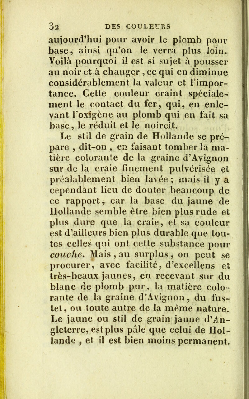 aujourd’hui pour avoir le plomb pour base, ainsi qu’on le verra plus loin. Voilà pourquoi il est si sujet à pousser au noir et à changer , ce qui en diminue considérablement la valeur et l’impor- tance. Cette couleur craint spéciale- ment le contact du fer, qui, en enle- vant Loxigène au plomb qui en fait sa base, le réduit et le noircit. Le stil de grain de Hollande se pré- pare , dit-on j en faisant tomber la ma- tière colorante de la graine d’Avignon sur de la craie finement pulvérisée et préalablement bien lavée ; mais il y a cependant lieu de douter beaucoup de ce rapport, car la base du jaune de Hollande semble être bien plus rude et plus dure que la craie, et sa couleur est d'ailleurs bien plus durable que tou- tes celles qui ont cette substance pour couche. Mais , au surplus, on peut se procurer, avec facilité, d’excellens et très-beaux jaunes, en recevant sur du blanc de plomb pur, la matière colo- rante de la graine d’Avignon, du fus- tel, ou toute autre de la même nature. Le jaune ou stil de grain jaune d’An- gleterre, estplus pâle que celui de Hol- lande , et il est bien moins permanent.