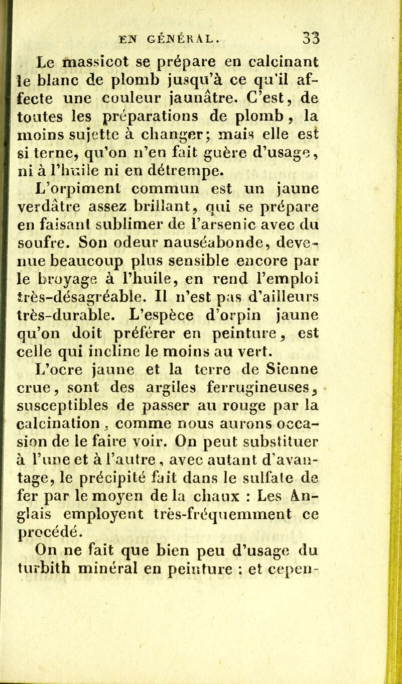 Le massicot se prépare en calcinant le blanc de plomb jusqu’à ce qu'il af- fecte une couleur jaunâtre. C’est, de toutes les préparations de plomb, la moins sujette à changer; mais elle est si terne, qu’on n’en fait guère d’usage, ni à l’huile ni en détrempe. L’orpiment commun est un jaune verdâtre assez brillant, qui se prépare en faisant sublimer de l’arsenic avec du soufre. Son odeur nauséabonde, deve- nue beaucoup plus sensible encore par le broyage à l’huile, en rend l’emploi très-désagréable. Il n’est pas d’ailleurs très-durable. L’espèce d’orpin jaune qu’on doit préférer en peinture, est celle qui incline le moins au vert. L’ocre jaune et la terre de Sienne crue, sont des argiles ferrugineuses, susceptibles de passer au rouge par la calcination . comme nous aurons occa- sion de le faire voir. On peut substituer à l’une et à l’autre, avec autant d’avan- tage, le précipité fait dans le sulfate de fer par le moyen delà chaux : Les An- glais employent très-fréquemment ce procédé. On ne fait que bien peu d’usage du turbith minéral en peinture : et cepen-