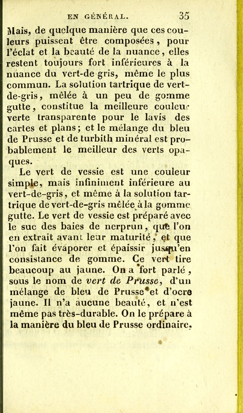 Mais, de quelque manière que ces cou- leurs puissent être composées, pour l’éclat et la beauté de la nuance, elles restent toujours fort inférieures à la nuance du vert-de gris, même le plus commun. La solution tartrique de vert- de-gris, mêlée à un peu de gomme gutte, constitue la meilleure couleur verte transparente pour le lavis des cartes et plans; et le mélange du bleu de Prusse et de turbith minéral est pro- bablement le meilleur des verts opa- ques. Le vert de vessie est une couleur simple, mais infiniment inférieure au vert-de-gris, et même à la solution tar- trique de vert-de-gris mêlée àla gomme gutte. Le vert de vessie est préparé avec le suc des baies de nerprun, qu£ l’on en extrait avant: leur maturité,* et que l’on fait évaporer et épaissir jusqu’en consistance de gomme. Ce vert tire beaucoup au jaune. On a *fort parlé , sous le nom de vert de Prusse, d'un mélange de bleu de Prusse*et d’ocre jaune. Il n’a aucune beauté, et n'est même pas très-durable. On le prépare à la manière du bleu de Prusse ordinaire,