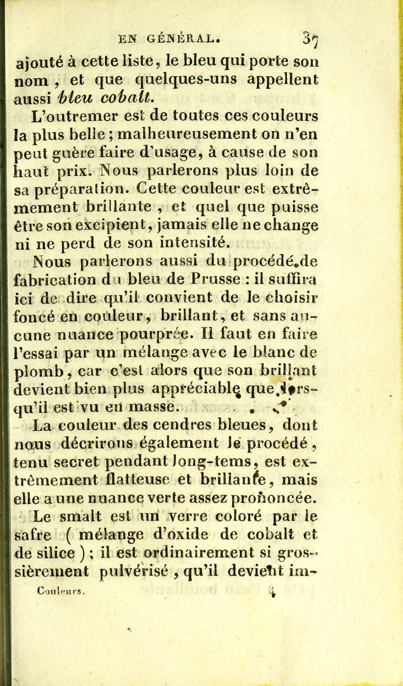 ajouté à cette liste, le bleu qui porte son nom , et que quelques-uns appellent aussi bleu cobalt. L’outremer est de toutes ces couleurs la plus belle ; malheureusement on n’en peut guère faire d’usage, à cause de son haut prix. Nous parlerons plus loin de sa préparation. Cette couleur est extrê- mement brillante , et quel que puisse être son excipient, jamais elle ne change ni ne perd de son intensité. Nous parlerons aussi du procédé*de fabrication du bleu de Prusse : il suffira ici de dire qu’il convient de le choisir foncé en couleur, brillant, et sans au- cune nuance pourprée. Il faut en faire l’essai par un mélange avec le blanc de plomb, car c’est alors que son brillant devient bien plus appréciablq que.^ltrs- qu’il est vu en masse. . La couleur des cendres bleues, dont nous décrirons également Je procédé , tenu secret pendant Jong-tems, est ex- trêmement flatteuse et brillance, mais elle a une nuance verte assez prononcée. Le smalt est un verre coloré par le safre ( mélange d’oxide de cobalt et de silice ) ; il est ordinairement si gros- sièrement pulvérisé , qu’il devient im- Couleurs. i