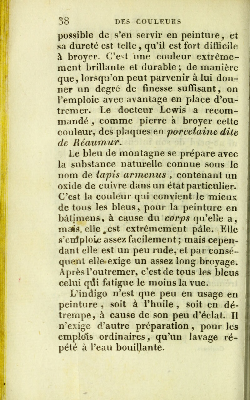 possible de s’en servir en peinture, et sa dureté est telle, qu’il est fort difficile à broyer. G’e4 une couleur extrême- ment brillante et durable ; de manière que, lorsqu’on peut parvenir à lui don- ner un degré de finesse suffisant, on l’emploie avec avantage en place d’ou- tremer. Le docteur Lewis a recom- mandé , comme pierre à broyer cette couleur, des plaques en porcelaine dite de Réaumur. Le bleu de montagne se prépare avec la substance naturelle connue sous le nom de lapis armenus , contenant un oxide de cuivre dans un état particulier. C’est la couleur qui convient le mieux de tous les bleus, pour la peinture en bâtimens, à cause du corps qu’elle a, mais, elle #est extrêmement pâle. Elle s’euîploie assez facilement; mais cepen- dant elle est un peu rude, et par consé- quent elle»exige un assez long broyage. Après l’outremer, c’est de tous les bleus celui qiîi fatigue le moins la vue. L’indigo n’est que peu en usage en peinture , soit à l’huile, soit en dé- trempe, à cause de son peu d’éclat. Il n'exige d’autre préparation , pour les emplois ordinaires, qu’un lavage ré- pété à l’eau bouillante.