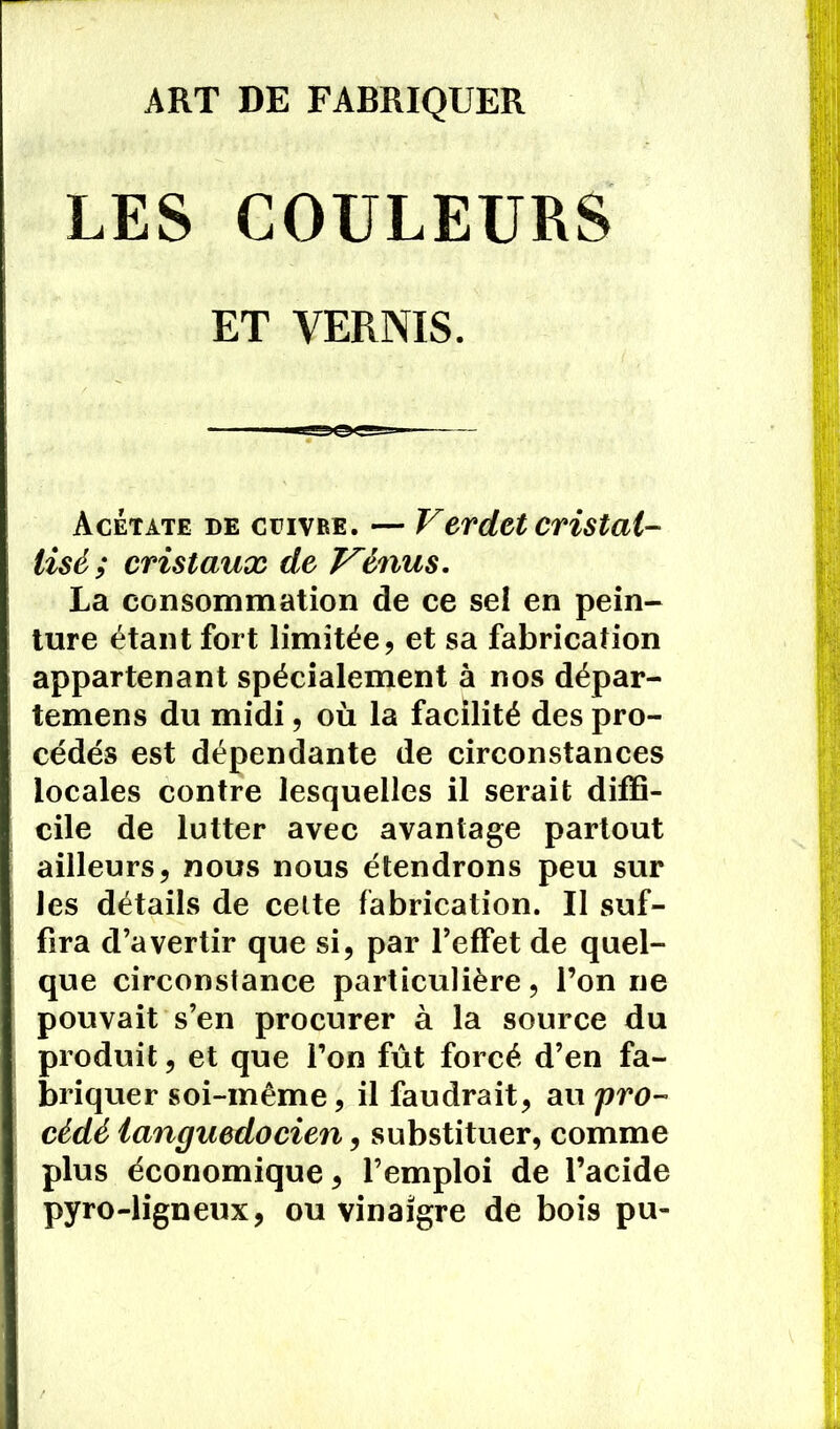 ART DE FABRIQUER LES COULEURS ET VERNIS. Acétate de cuivre. — Verdict cristal- lisé; cristaux de Vénus. La consommation de ce sel en pein- ture étant fort limitée, et sa fabrication appartenant spécialement à nos dépar- temens du midi, où la facilité des pro- cédés est dépendante de circonstances locales contre lesquelles il serait diffi- cile de lutter avec avantage partout ailleurs, nous nous étendrons peu sur les détails de celte fabrication. Il suf- fira d’avertir que si, par l’effet de quel- que circonstance particulière, l’on ne pouvait s’en procurer à la source du produit, et que l’on fût forcé d’en fa- briquer soi-même, il faudrait, au 'pro- cédé languedocien, substituer, comme plus économique, l’emploi de l’acide pyro-ligneux, ou vinaigre de bois pu-