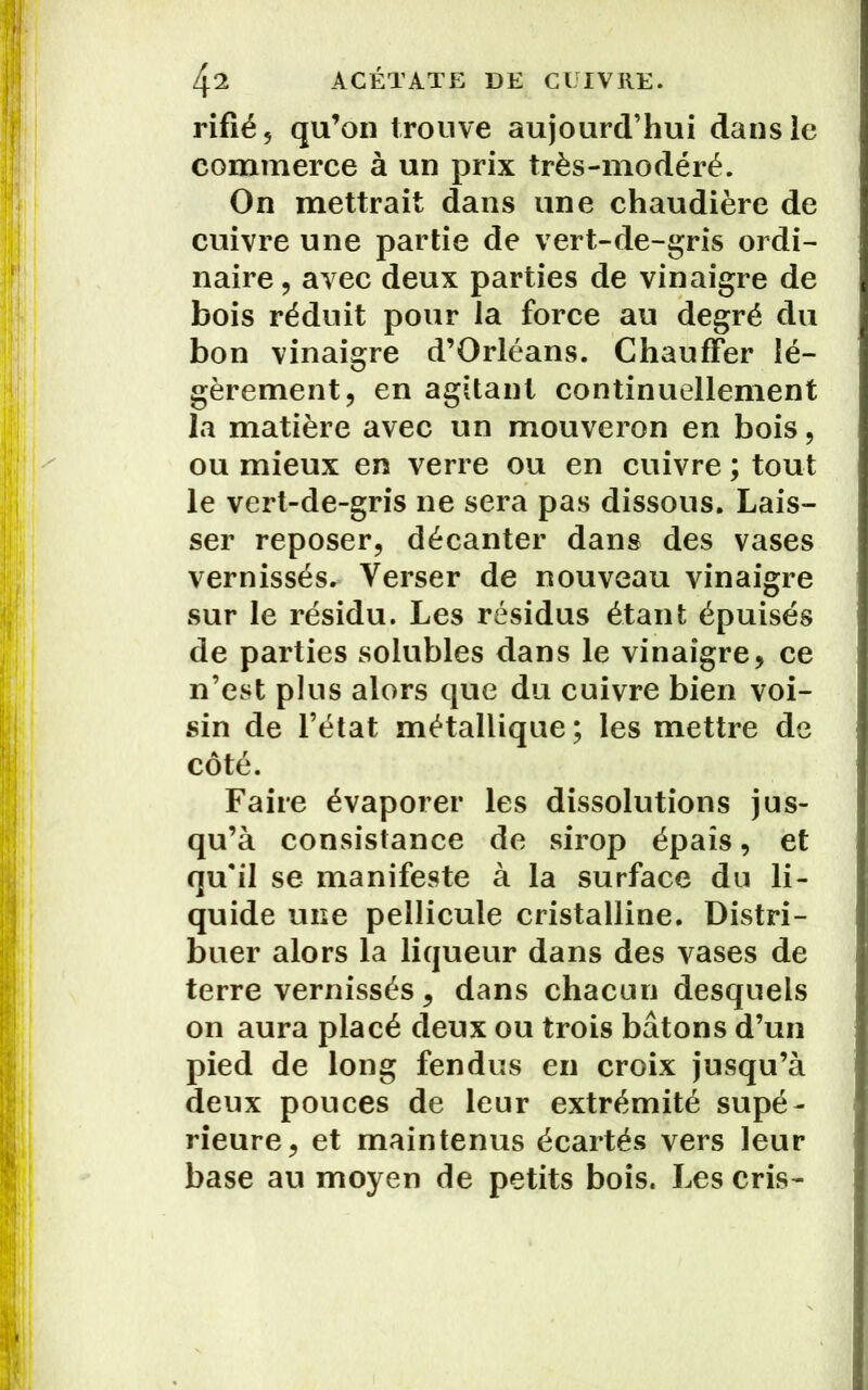 rifié, qu’on trouve aujourd’hui dans le commerce à un prix très-modéré. On mettrait dans une chaudière de cuivre une partie de vert-de-gris ordi- naire , avec deux parties de vinaigre de bois réduit pour la force au degré du bon vinaigre d’Orléans. Chauffer lé- gèrement, en agitant continuellement la matière avec un mouveron en bois, ou mieux en verre ou en cuivre ; tout le vert-de-gris ne sera pas dissous. Lais- ser reposer, décanter dans des vases vernissés. Verser de nouveau vinaigre sur le résidu. Les résidus étant épuisés de parties solubles dans le vinaigre, ce n’est plus alors que du cuivre bien voi- sin de l’état métallique; les mettre de côté. Faire évaporer les dissolutions jus- qu’à consistance de sirop épais, et qu'il se manifeste à la surface du li- quide une pellicule cristalline. Distri- buer alors la liqueur dans des vases de terre vernissés, dans chacun desquels on aura placé deux ou trois bâtons d’un pied de long fendus en croix jusqu’à deux pouces de leur extrémité supé- rieure, et maintenus écartés vers leur base au moyen de petits bois. Les cris-
