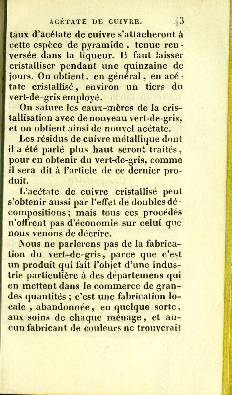 taux d’acétate de cuivre s’attacheront à cette espèce de pyramide , tenue ren - versée dans la liqueur. Il faut laisser cristalliser pendant une quinzaine de jours. On obtient, en général, en acé- tate cristallisé, environ un tiers du vert-de-gris employé. On sature les eaux-mères de la cris- tallisation avec de nouveau vert-de-gris, et on obtient ainsi de nouvel acétate. Les résidus de cuivre métallique dont il a été parlé plus haut seront traités, pour en obtenir du vert-de-gris, comme il sera dit à l’article de ce dernier pro- duit. L’acétate de cuivre cristallisé peut s’obtenir aussi par l’effet, de doubles dé- compositions ; mais tous ces procédés n’offrent pas d’économie sur celui que nous venons de décrire. Nous ne parlerons pas de la fabrica- tion du vert-de-gris, parce que c’est un produit qui fait l’objet d’une indus- trie particulière à des départemens qui en mettent dans le commerce de gran- des quantités ; c’est une fabrication lo- cale , abandonnée, en quelque sorte, aux soins de chaque ménage, et au- cun fabricant de couleurs ne trouverait