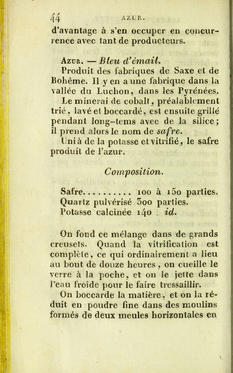 AZUR. d’avantage à s’en occuper en concur- rence avec tant de producteurs. Azur. — Bleu d'émail. Produit des fabriques de Saxe et de Bohême. Il yen aune fabrique dans la vallée du Luchon, dans les Pyrénées. Le minerai de cobalt, préalablement trié, lavé et boccardé, est ensuite grillé pendant long-tems avec de la silice ; il prend alors le nom de safre. Uni à de la potasse et vitrifié, le safre produit de l’azur. Composition. Safre 100 à i5o parties. Quartz pulvérisé 3oo parties. Potasse calcinée i4o id. On fond ce mélange dans de grands creusets. Quand la vitrification est complète, ce qui ordinairement a lieu au bout de douze heures , on cueille le verre à la poche, et on le jette dans l’eau froide pour le faire tressaillir. On boccarde la matière, et on la ré- duit en poudre fine dans des moulins formés de deux meules horizontales en