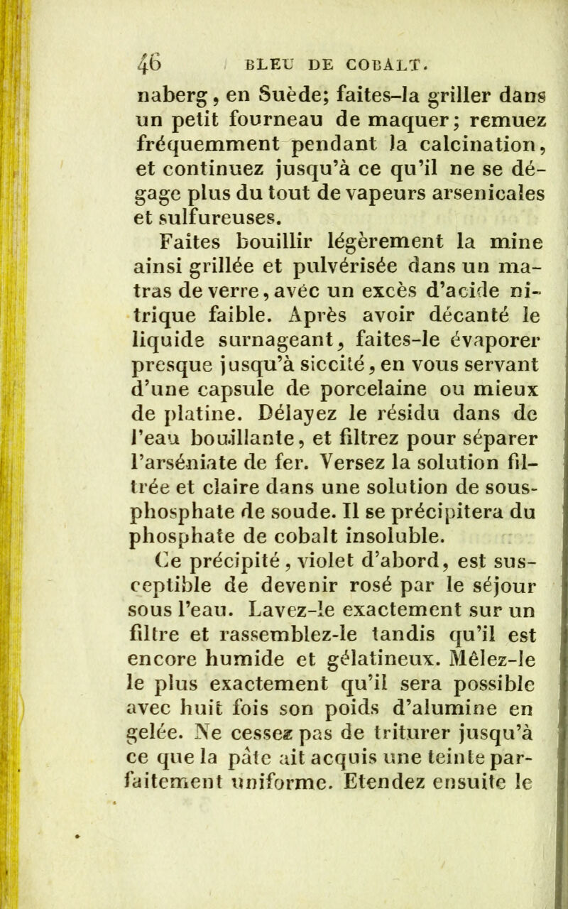 naberg, en Suède; faites-la griller dans un petit fourneau de maquer; remuez fréquemment pendant la calcination, et continuez jusqu’à ce qu’il ne se dé- gage plus du tout de vapeurs arsenicales et sulfureuses. Faites bouillir légèrement la mine ainsi grillée et pulvérisée dans un ma- tras de verre, avec un excès d’acide ni- trique faible. Après avoir décanté le liquide surnageant, faites-le évaporer presque jusqu’à siccilé, en vous servant d’une capsule de porcelaine ou mieux de platine. Délayez le résidu dans de l’eau bou.illante, et filtrez pour séparer l’arséniate de fer. Versez la solution fil- trée et claire dans une solution de sous- phosphate de soude. Il se précipitera du phosphate de cobalt insoluble. Ce précipité, violet d’abord, est sus- ceptible de devenir rosé par le séjour sous l’eau. Lavez-le exactement sur un filtre et rassemblez-le tandis qu’il est encore humide et gélatineux. Mêlez-Ie le plus exactement qu’il sera possible avec huit fois son poids d’alumine en gelée. Ne cessez pas de triturer jusqu’à ce que la pâte ait acquis une teinte par- faitement uniforme. Etendez ensuite le