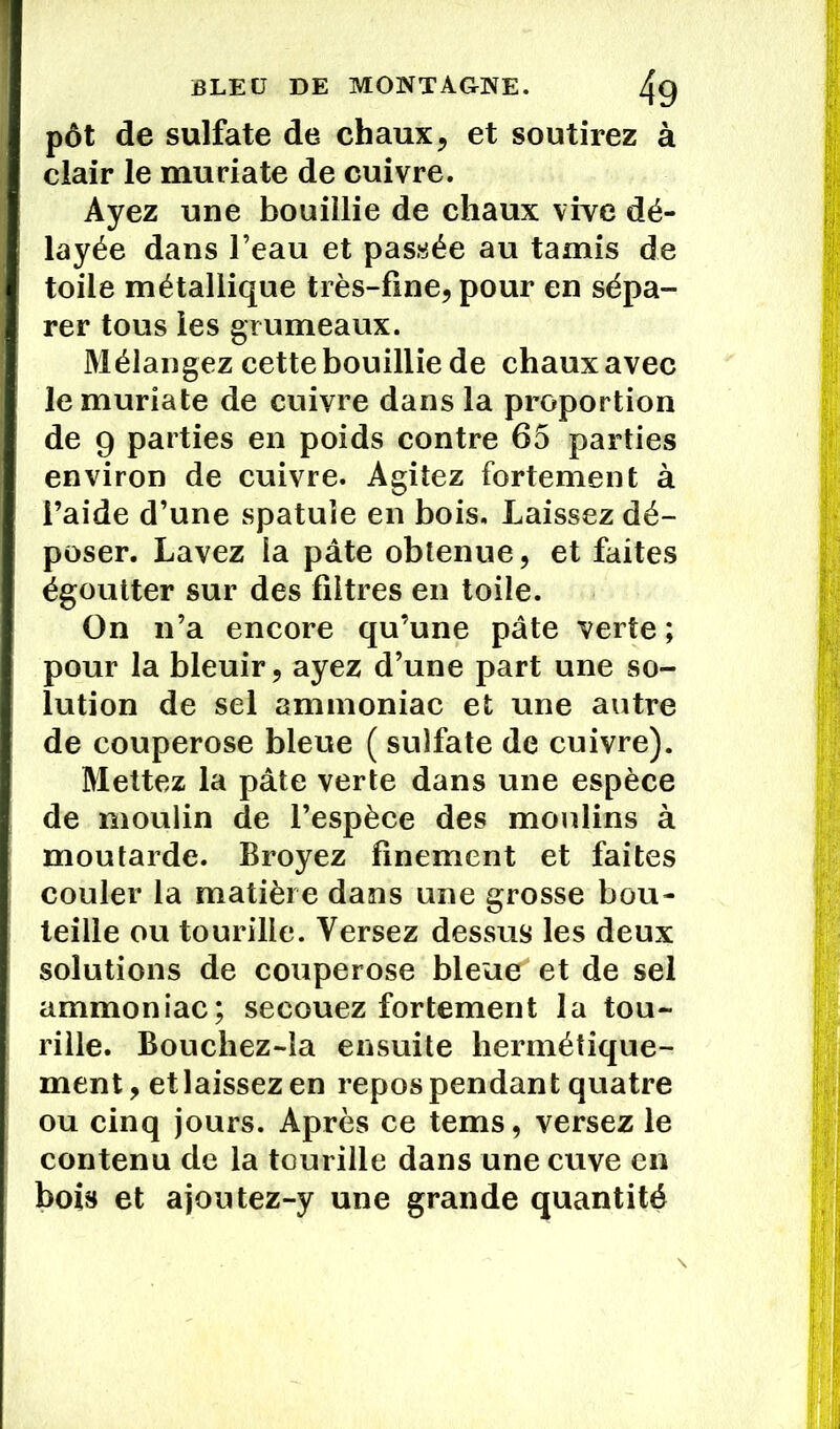pôt de sulfate de chaux, et soutirez à clair le muriate de cuivre. Ayez une bouillie de chaux vive dé- layée dans l’eau et passée au tamis de toile métallique très-fine, pour en sépa- rer tous les grumeaux. Mélangez cette bouillie de chaux avec le muriate de cuivre dans la proportion de 9 parties en poids contre 65 parties environ de cuivre. Agitez fortement à l’aide d’une spatule en bois. Laissez dé- poser. Lavez la pâte obtenue, et faites égoutter sur des filtres en toile. On n’a encore qu’une pâte verte; pour la bleuir, ayez d’une part une so- lution de sel ammoniac et une autre de couperose bleue ( sulfate de cuivre). Mettez la pâte verte dans une espèce de moulin de l’espèce des moulins à moutarde. Broyez finement et faites couler la matière dans une grosse bou- teille ou tourille. Versez dessus les deux solutions de couperose bleue et de sel ammoniac; secouez fortement la tou- rille. Bouchez-îa ensuite hermétique- ment , et laissez en repos pendant quatre ou cinq jours. Après ce tems, versez le contenu de la tourille dans une cuve en bois et ajoutez-y une grande quantité