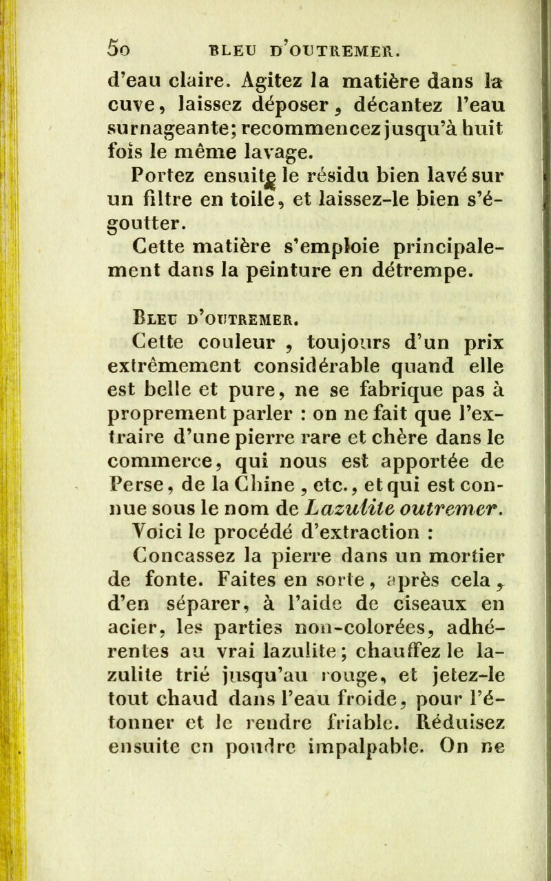 d’eau claire. Agitez la matière dans la cuve, laissez déposer 5 décantez l’eau surnageante; recommencez jusqu’à huit fois le même lavage. Portez ensuit^ le résidu bien lavé sur un filtre en toile, et laissez-le bien s’é- goutter. Cette matière s’emploie principale- ment dans la peinture en détrempe. Bleu d’outremer. Cette couleur , toujours d’un prix extrêmement considérable quand elle est belle et pure, ne se fabrique pas à proprement parler : on ne fait que l’ex- traire d’une pierre rare et chère dans le commerce, qui nous est apportée de Perse, de la Chine , etc., et qui est con- nue sous le nom de Lazutile outremer. Voici le procédé d’extraction : Concassez la pierre dans un mortier de fonte. Faites en sorte, après cela ^ d’en séparer, à l’aide de ciseaux en acier, les parties non-colorées, adhé- rentes au vrai lazulite ; chauffez le la- zulite trié jusqu’au rouge, et jetez-le tout chaud dans l’eau froide, pour l’é- tonner et le rendre friable. Réduisez ensuite en poudre impalpable. On ne