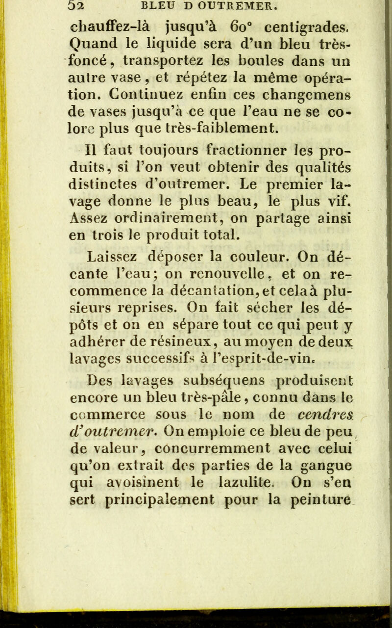 chauffez-là jusqu’à 6o° centigrades. Quand le liquide sera d’un bleu très- foncé, transportez les boules dans un aulre vase, et répétez la même opéra- tion. Continuez enfin ces changemens de vases jusqu’à ce que l’eau ne se co- lore plus que très-faiblement. Il faut toujours fractionner les pro- duits, si l’on veut obtenir des qualités distinctes d’outremer. Le premier la- vage donne le plus beau, le plus vif. Assez ordinairement, on partage ainsi en trois le produit total. Laissez déposer la couleur. On dé- cante l’eau; on renouvelle, et on re- commence la décantation, et celaà plu- sieurs reprises. On fait sécher les dé- pôts et on en sépare tout ce qui peut y adhérer de résineux, au moyen de deux lavages successifs à l’esprit-de-vine Des lavages subséquens produisent encore un bleu très-pâle, connu dans le commerce sous le nom de cendres d} outremer. On emploie ce bleu de peu de valeur, concurremment avec celui qu’on extrait des parties de la gangue qui avoisinent le lazulite. On s’en sert principalement pour la peinture
