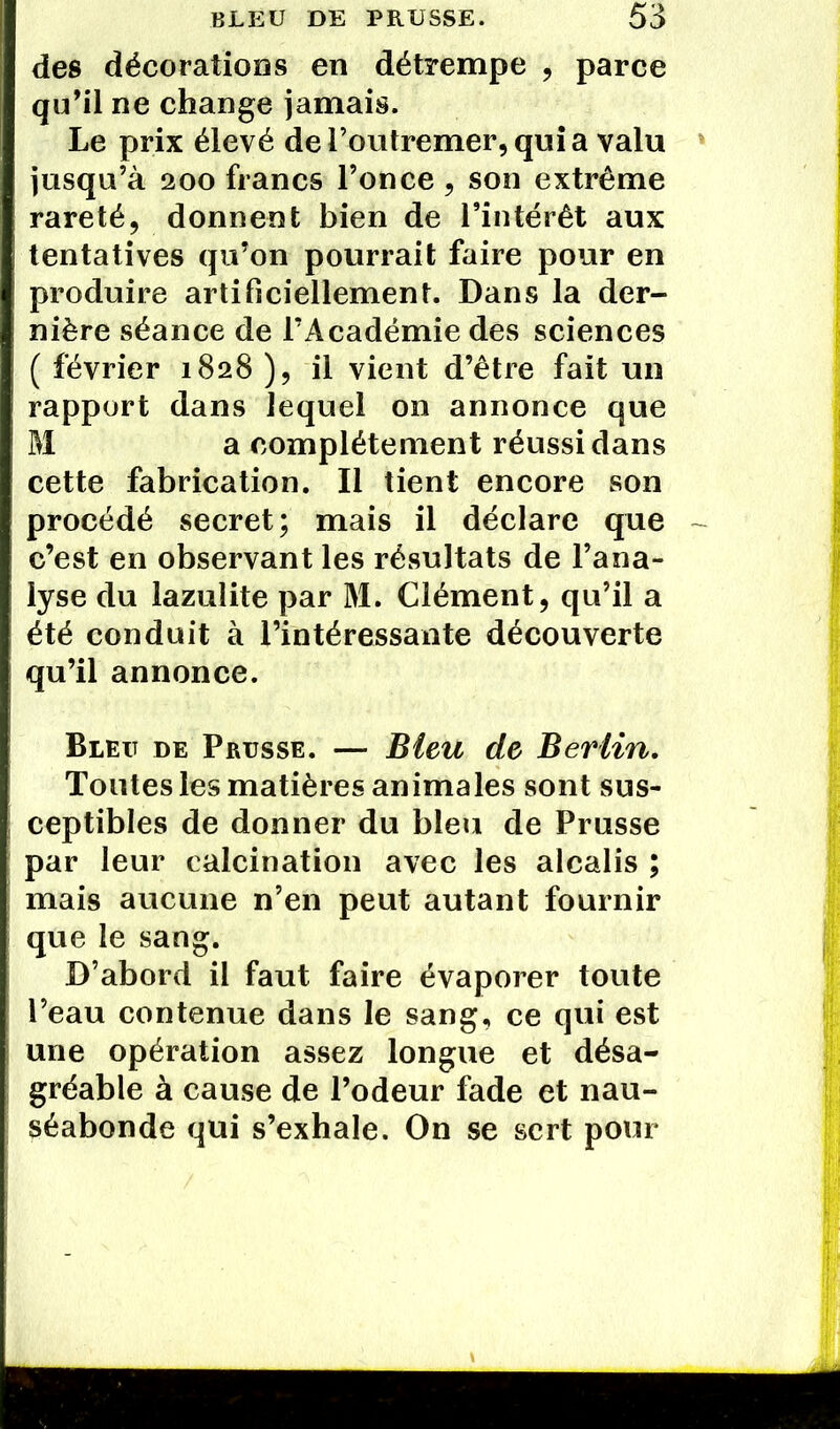 des décorations en détrempe , parce qu’il ne change jamais. Le prix élevé de l’outremer, quia valu jusqu’à 200 francs l’once, son extrême rareté, donnent bien de l’intérêt aux tentatives qu’on pourrait faire pour en produire artificiellement. Dans la der- nière séance de l’Académie des sciences ( février 1828 ), il vient d’être fait un rapport dans lequel on annonce que M a complètement réussi dans cette fabrication. Il tient encore son procédé secret; mais il déclare que c’est en observant les résultats de l’ana- lyse du lazulite par M. Clément, qu’il a été conduit à l’intéressante découverte qu’il annonce. Bleu de Prusse. — Bleu de Berlin. Toutes les matières animales sont sus- ceptibles de donner du bleu de Prusse par leur calcination avec les alcalis ; mais aucune n’en peut autant fournir que le sang. D’abord il faut faire évaporer toute l’eau contenue dans le sang, ce qui est une opération assez longue et désa- gréable à cause de l’odeur fade et nau- séabonde qui s’exhale. On se sert pour