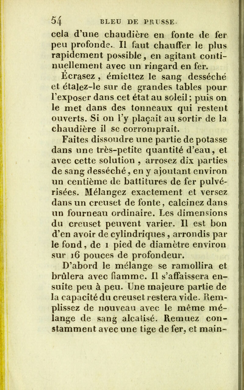cela d’une chaudière en fonte de fer peu profonde. Il faut chauffer le plus rapidement possible, en agitant conti- nuellement avec un ringard en fer. Ecrasez , émiettez le sang desséché et étalez-le sur de grandes tables pour l’exposer dans cet état au soleil; puis on le met dans des tonneaux qui restent ouverts. Si on l’y plaçait au sortir de la chaudière il se corromprait. Faites dissoudre une partie de potasse dans une très-petite quantité d’eau, et avec cette solution , arrosez dix parties de sang desséché, en y ajoutant environ un centième de battitures de fer pulvé- risées. Mélangez exactement et versez dans un creuset de fonte, calcinez dans un fourneau ordinaire. Les dimensions du creuset peuvent varier. Il est bon d’en avoir de cylindriques, arrondis par le fond, de 1 pied de diamètre environ sur 16 pouces de profondeur. D’abord le mélange se ramollira et brûlera avec flamme. Il s’affaissera en- suite peu à peu. Une majeure partie de la capacité du creuset restera vide. Rem- plissez de nouveau avec le même mé- lange de sang alcaîisé. Remuez con- stamment avec une tige de fer, et main-